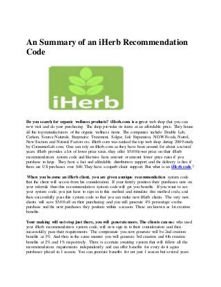 An Summary of an iHerb Recommendation
Code
Do you search for organic wellness products? iHerb.com is a great web shop that you can
now visit and do your purchasing. The shop provides its items at an affordable price. They house
all the top manufacturers of the organic wellness items. The companies include Double Lab,
Carlson, Source Naturals, Enzymatic Treatment, Solgar, Life Expansion, NOW Foods, Natrol,
New Section and Natural Factors etc. iHerb.com was ranked the top web shop during 2009 study
by ConsumerLab.com. One can rely on iHerb.com as they have been around for about a several
years. iHerb provides a lot of lower price rates, they offer $5.00 lower price on their iHerb
recommendation system code and likewise have amount or amount lower price rates if you
purchase in large. They have a fast and affordable distribution support and the delivery is free if
there are US purchases over $40. They have a superb client support. But what is an iHerb code?
When you become an iHerb client, you are given a unique recommendation system code
that the client will access from his consideration. If your family position their purchases new on
your referrals then this recommendation system code will get you benefits. If you want to see
your system code, you just have to sign in to this method and stimulate this method code, and
then successfully pass this system code so that you can make new iHerb clients. The very new
clients will save $5.00 off on their purchasing and you will generate 4% percentage on the
purchase and the next purchases they position within a season. These are known as 1st creation
benefits.
Your making will not stop just there, you will generate more. The clients can use who used
your iHerb recommendation system code, will now sign in to their consideration and then
successfully pass their requirements. The compensate you now generate will be 2nd creation
benefits at 3%. And then in the same manner you will generate 3rd creation and 4th creation
benefits at 2% and 1% respectively. There is a certain awaiting system that will follow all the
recommendation requirements independently and can offer benefits for every do it again
purchases placed in 1 season. You can generate benefits for not just 1 season but several years
 