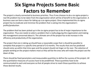 Six Sigma Projects Some Basic Factors to Remember The project is clearly connected to business priorities. Thus if one chooses to do a six sigma project a real life problem has to be taken from the organization which will be of benefit to the organization. A business case can form a basis for taking up a six sigma project. Once implemented the six sigma project has to eradicate and minimize the problem that is eating into the organization's profits/production.  The problem that has been picked up in the six sigma project has to be of major importance to the organization. Thus one needs to select a problem that is really plaguing the organization and making the management concerned about it. The ultimate aim of the project has to be increase in the efficiency and productivity of the organization.  The project that one is taking up should have a reasonable scope that is should be possible to complete that project in a specific time period of 3-6 months. The results that one has predicted should come up within that time span and the project should not linger on for ever. The selection of people working on the project matters most as they will be the ones who will make the project see the dawn of day.  There should be fixed parameters and measureable quantities to define the success of the project. All the quantitative measures of success have to be predefined. These quantities have to be communicated to each and everyone so that all people strive to reach those quantities to achieve those desired results.  