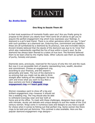 By: Bretha Denis


                          One Ring to Dazzle Them All


Is that most auspicious of moments finally upon you? Are you finally going to
propose to the person you dearly love? Here some bit of advice to get you to
acquire the perfect engagement ring which truly expresses your feelings. A
diamond is a girl’s best friend. There is no other gemstone which can say “I Care”
with such grandeur as a diamond can. Enduring love, commitment and stability—
these are all symbolized by a diamond by its precious, rare and invincible nature.
Ancient Greeks believed that the dazzle of the diamond was due to its ‘inner fire’
which also inadvertently signified the fire of love within a lover’s soul. So the
diamond has always been likened to a token of true love. The Romans believed
them to be tears shed by the mighty Gods. Other cultures saw them as symbols
of purity, honesty and power.


Diamonds were, previously, reserved for the luxury of only the rich and the royal.
But now it is an accessible item of jewelry representing love, wealth, devotion
and commitment. Choose an engagement ring
according to your finances, and the wearer’s
personality and taste. The lure of the diamond is
so enticing that you might not be able to think
straight after looking at the catalogues! So keep
calm and know what you want to buy.Now a
days womens are fond of diamond
engagement ring and heart gold rings


Women nowadays want to show off a big and
brilliant engagement ring—however it should not
like a wedding ring. The ring should also be able
to withstand everyday wear and tear both at
home and at the office. To meet with these challenges, designers have come up
with intricate, sturdy yet delicate and unique designs to suit the needs of the 21st
century woman. Rings come in numerous sizes and designs so you have a spoilt
for choice when it comes to fishing out that perfect ring. Some women like there
rings to be bold and yet feminine. This contrast is also available. Here are few
popular diamond engagement rings designs—
 
