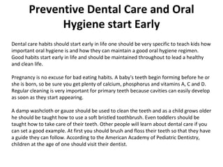 Preventive Dental Care and Oral Hygiene start Early Dental care habits should start early in life one should be very specific to teach kids how important oral hygiene is and how they can maintain a good oral hygiene regimen. Good habits start early in life and should be maintained throughout to lead a healthy and clean life.  Pregnancy is no excuse for bad eating habits. A baby's teeth begin forming before he or she is born, so be sure you get plenty of calcium, phosphorus and vitamins A, C and D. Regular cleaning is very important for primary teeth because cavities can easily develop as soon as they start appearing.  A damp washcloth or gauze should be used to clean the teeth and as a child grows older he should be taught how to use a soft bristled toothbrush. Even toddlers should be taught how to take care of their teeth. Other people will learn about dental care if you can set a good example. At first you should brush and floss their teeth so that they have a guide they can follow. According to the American Academy of Pediatric Dentistry, children at the age of one should visit their dentist. 