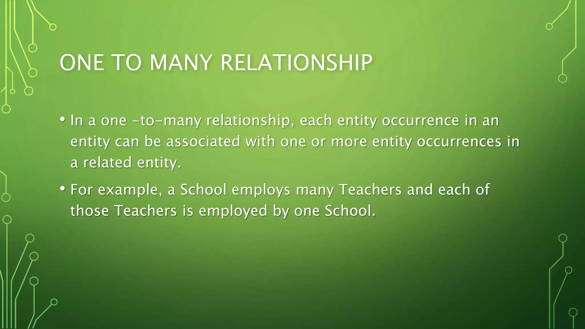 ONE TO MANY RELATIONSHIP
• In a one -to-many relationship, each entity occurrence in an
entity can be associated with one or more entity occurrences in
a related entity.
• For example, a School employs many Teachers and each of
those Teachers is employed by one School.
 