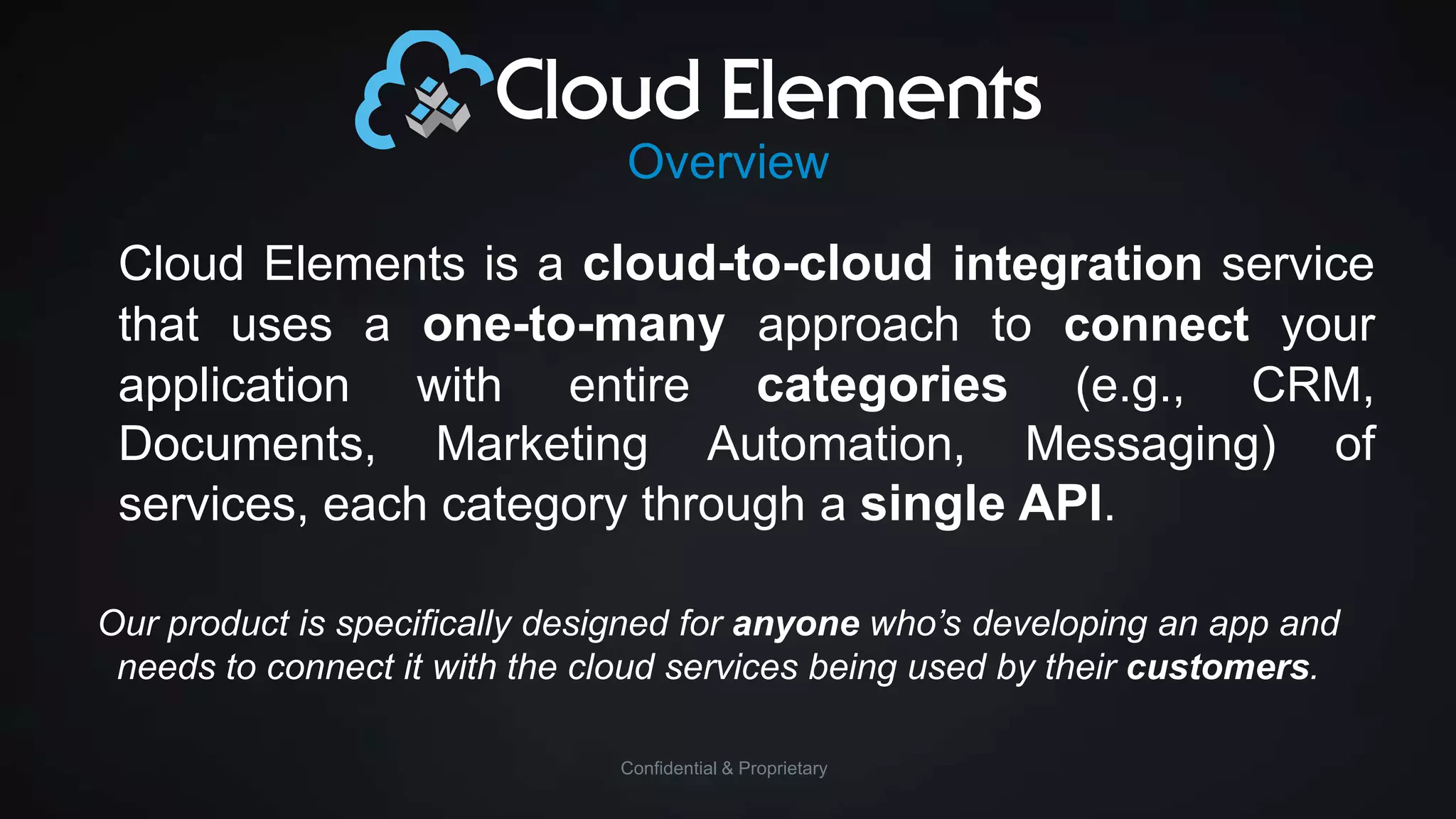 Overview

Cloud Elements is a cloud-to-cloud integration service
that uses a one-to-many approach to connect your
application with entire categories (e.g., CRM,
Documents, Marketing Automation, Messaging) of
services, each category through a single API.
Our product is specifically designed for anyone who’s developing an app and
needs to connect it with the cloud services being used by their customers.
Confidential & Proprietary

 