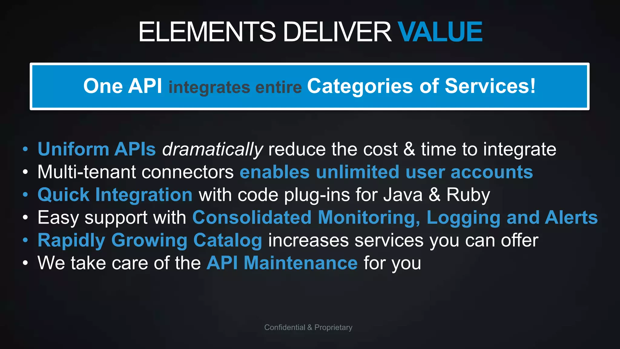 ELEMENTS DELIVER VALUE
One API integrates entire Categories of Services!
•
•
•
•
•
•

Uniform APIs dramatically reduce the cost & time to integrate
Multi-tenant connectors enables unlimited user accounts
Quick Integration with code plug-ins for Java & Ruby
Easy support with Consolidated Monitoring, Logging and Alerts
Rapidly Growing Catalog increases services you can offer
We take care of the API Maintenance for you

Confidential & Proprietary

 