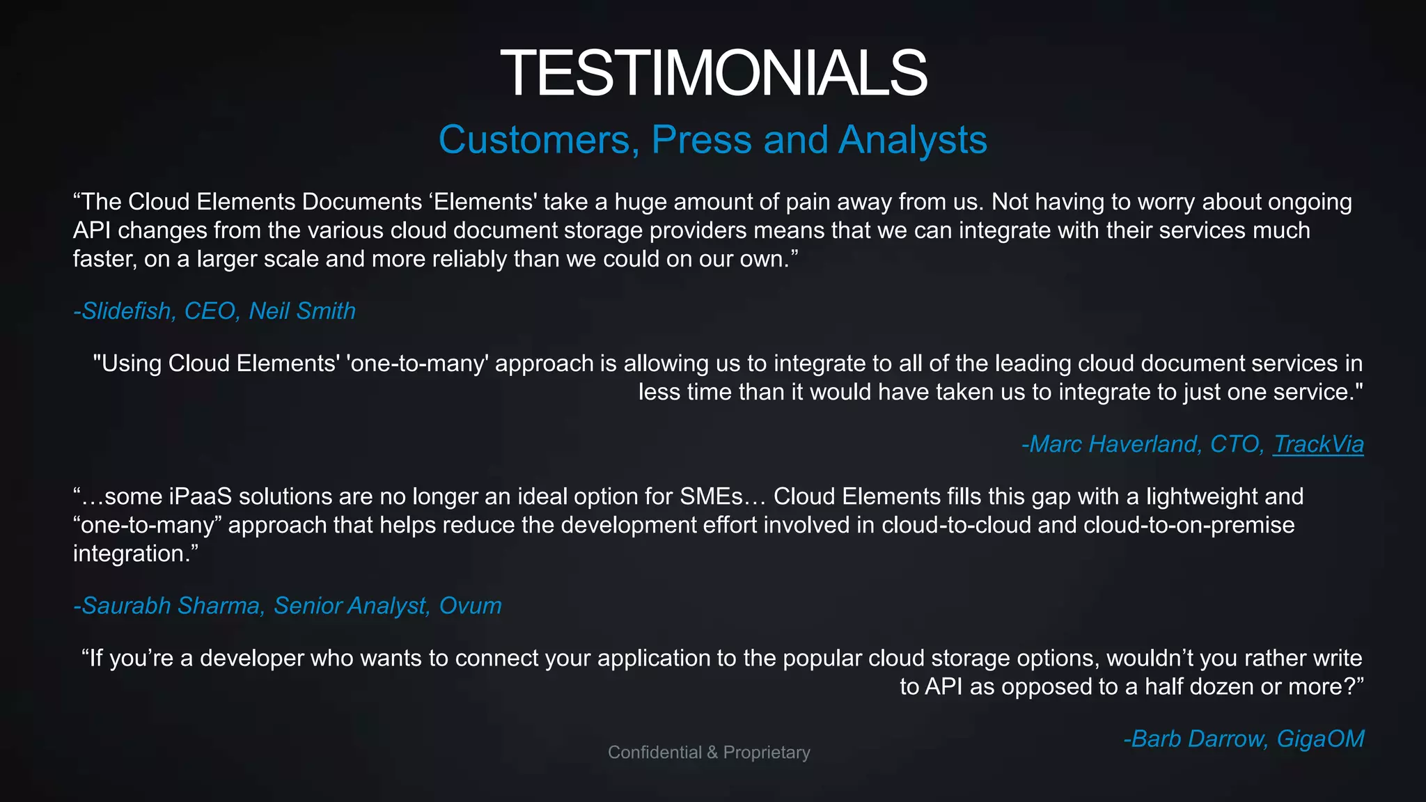 TESTIMONIALS
Customers, Press and Analysts
“The Cloud Elements Documents „Elements' take a huge amount of pain away from us. Not having to worry about ongoing
API changes from the various cloud document storage providers means that we can integrate with their services much
faster, on a larger scale and more reliably than we could on our own.”
-Slidefish, CEO, Neil Smith
"Using Cloud Elements' 'one-to-many' approach is allowing us to integrate to all of the leading cloud document services in
less time than it would have taken us to integrate to just one service."
-Marc Haverland, CTO, TrackVia
“…some iPaaS solutions are no longer an ideal option for SMEs… Cloud Elements fills this gap with a lightweight and
“one-to-many” approach that helps reduce the development effort involved in cloud-to-cloud and cloud-to-on-premise
integration.”
-Saurabh Sharma, Senior Analyst, Ovum
“If you‟re a developer who wants to connect your application to the popular cloud storage options, wouldn‟t you rather write
to API as opposed to a half dozen or more?”
Confidential & Proprietary

-Barb Darrow, GigaOM

 
