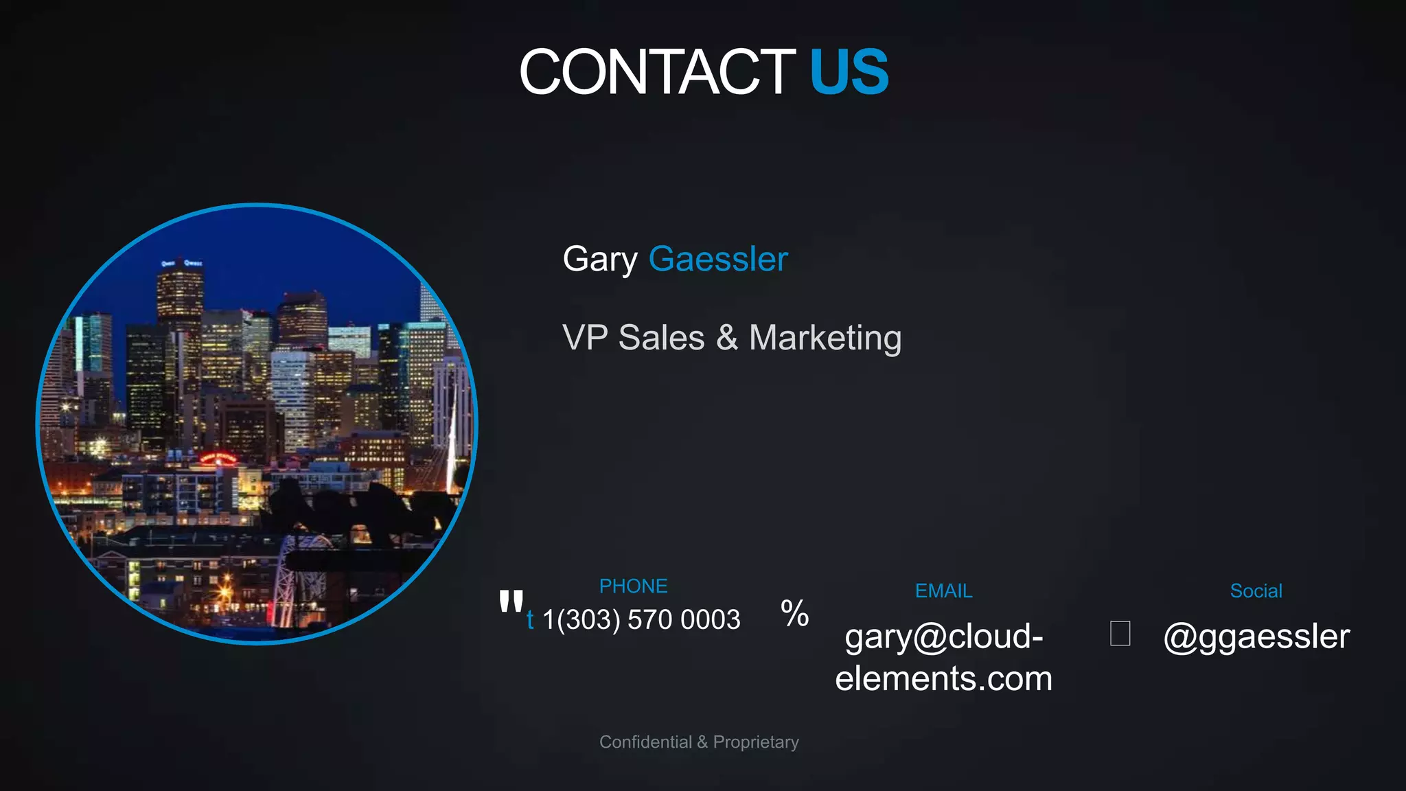 CONTACT US
Gary Gaessler
VP Sales & Marketing

"

PHONE

t 1(303) 570 0003

%

Confidential & Proprietary

EMAIL

gary@cloudelements.com

Social

 @ggaessler

 