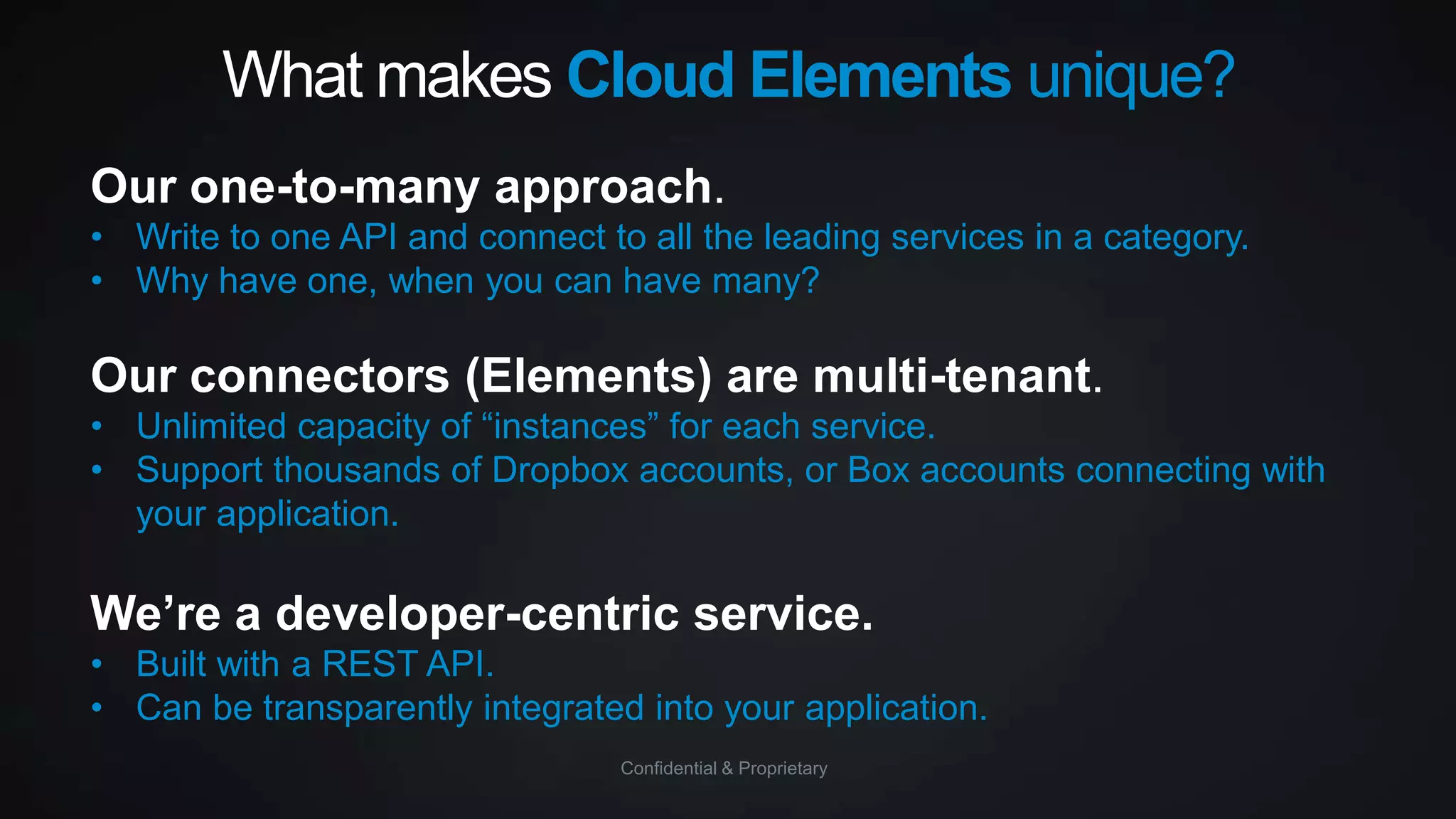 What makes Cloud Elements unique?
Our one-to-many approach.
• Write to one API and connect to all the leading services in a category.
• Why have one, when you can have many?

Our connectors (Elements) are multi-tenant.
• Unlimited capacity of “instances” for each service.
• Support thousands of Dropbox accounts, or Box accounts connecting with
your application.

We’re a developer-centric service.
• Built with a REST API.
• Can be transparently integrated into your application.
Confidential & Proprietary

 