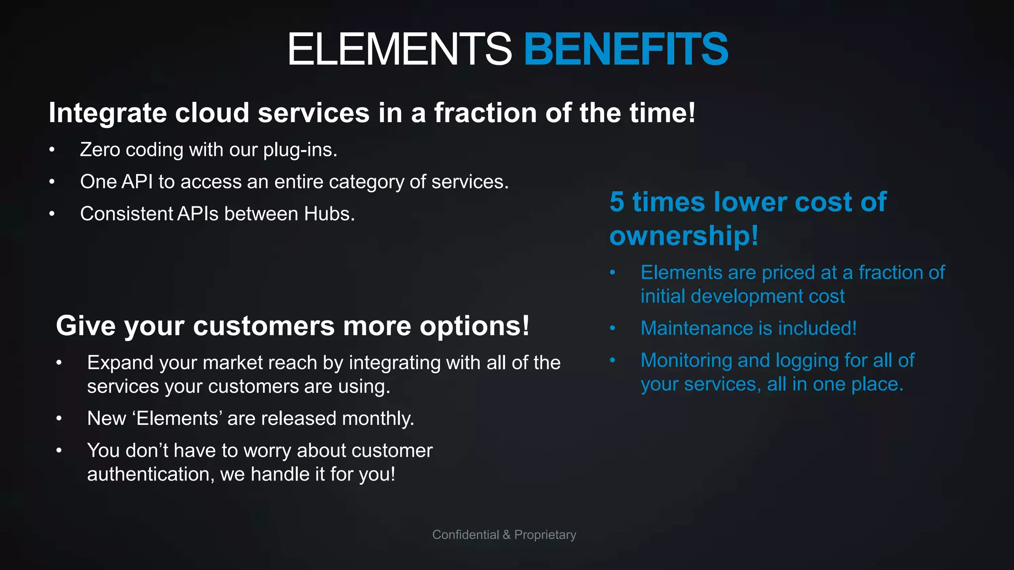 ELEMENTS BENEFITS
Integrate cloud services in a fraction of the time!
•

Zero coding with our plug-ins.

•

One API to access an entire category of services.

•

Consistent APIs between Hubs.

5 times lower cost of
ownership!
•

Elements are priced at a fraction of
initial development cost

Give your customers more options!

•

Maintenance is included!

•

Expand your market reach by integrating with all of the
services your customers are using.

•

Monitoring and logging for all of
your services, all in one place.

•

New „Elements‟ are released monthly.

•

You don‟t have to worry about customer
authentication, we handle it for you!
Confidential & Proprietary

 