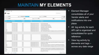 MAINTAIN MY ELEMENTS
•

Element Manager
consolidates all of your
Vendor alerts and
notifications into one
place

•

All log activity for each
API call is organized and
consolidated for quick
reference

•

View log activity by
elements and tags –
across any date range

 
