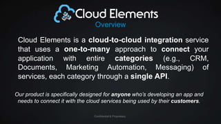 Overview

Cloud Elements is a cloud-to-cloud integration service
that uses a one-to-many approach to connect your
application with entire categories (e.g., CRM,
Documents, Marketing Automation, Messaging) of
services, each category through a single API.
Our product is specifically designed for anyone who’s developing an app and
needs to connect it with the cloud services being used by their customers.
Confidential & Proprietary

 