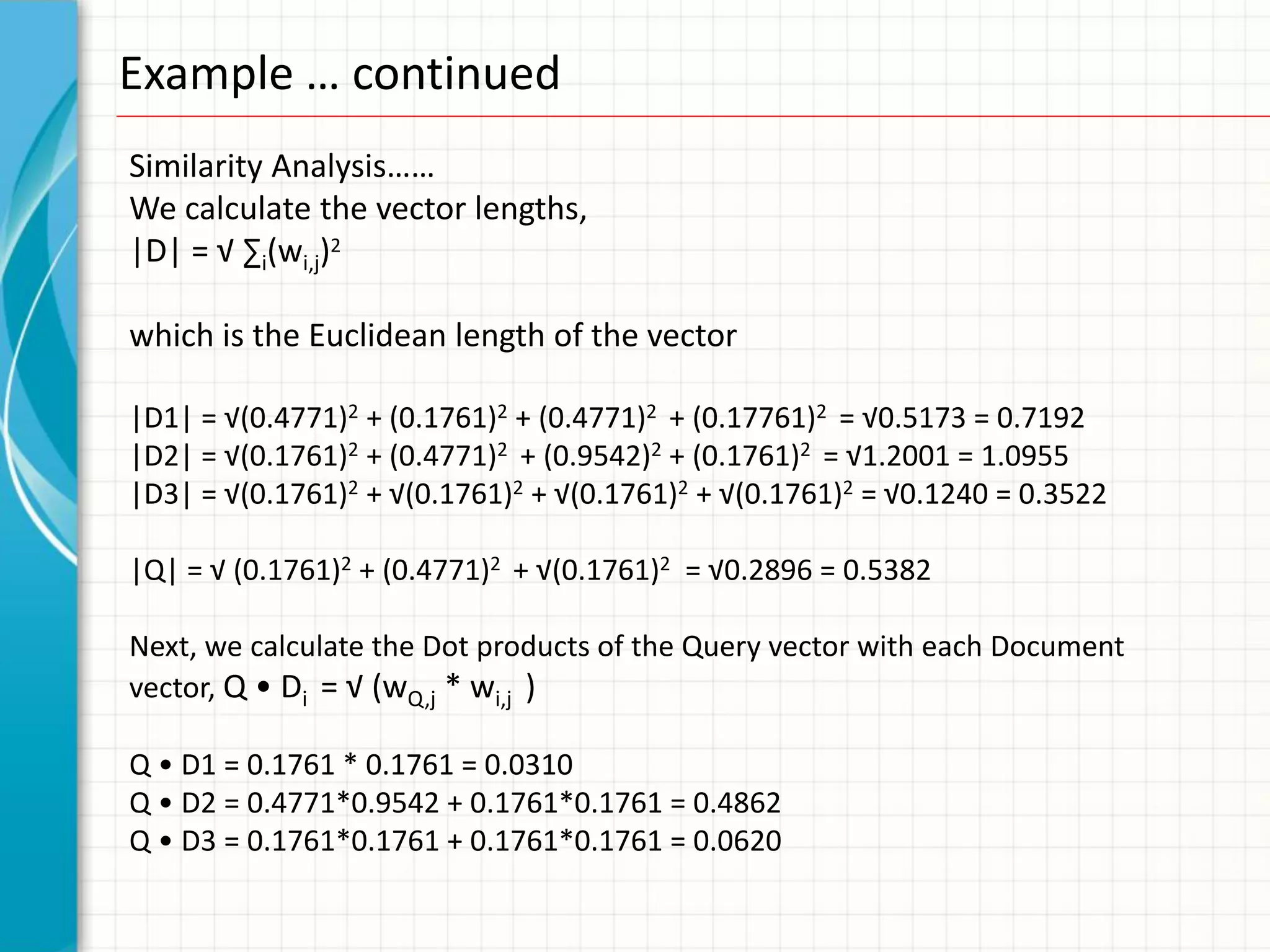 Example … continued
Similarity Analysis……
We calculate the vector lengths,
|D| = √ ∑i(wi,j)2

which is the Euclidean length of the vector

|D1| = √(0.4771)2 + (0.1761)2 + (0.4771)2 + (0.17761)2 = √0.5173 = 0.7192
|D2| = √(0.1761)2 + (0.4771)2 + (0.9542)2 + (0.1761)2 = √1.2001 = 1.0955
|D3| = √(0.1761)2 + √(0.1761)2 + √(0.1761)2 + √(0.1761)2 = √0.1240 = 0.3522

|Q| = √ (0.1761)2 + (0.4771)2 + √(0.1761)2 = √0.2896 = 0.5382

Next, we calculate the Dot products of the Query vector with each Document
vector, Q • Di = √ (wQ,j * wi,j )

Q • D1 = 0.1761 * 0.1761 = 0.0310
Q • D2 = 0.4771*0.9542 + 0.1761*0.1761 = 0.4862
Q • D3 = 0.1761*0.1761 + 0.1761*0.1761 = 0.0620
 