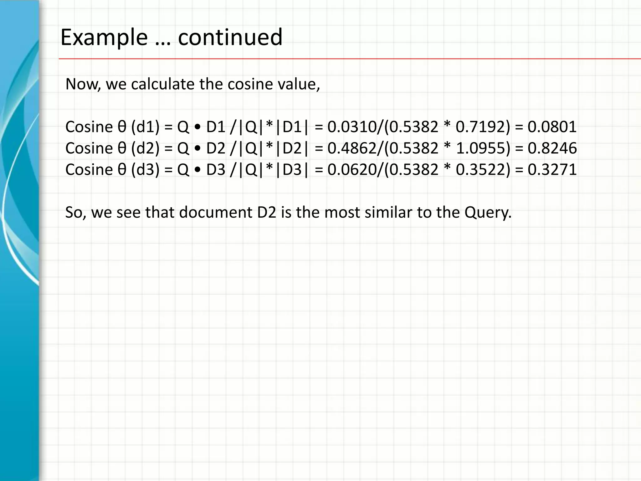 Example … continued
Now, we calculate the cosine value,

Cosine θ (d1) = Q • D1 /|Q|*|D1| = 0.0310/(0.5382 * 0.7192) = 0.0801
Cosine θ (d2) = Q • D2 /|Q|*|D2| = 0.4862/(0.5382 * 1.0955) = 0.8246
Cosine θ (d3) = Q • D3 /|Q|*|D3| = 0.0620/(0.5382 * 0.3522) = 0.3271

So, we see that document D2 is the most similar to the Query.
 