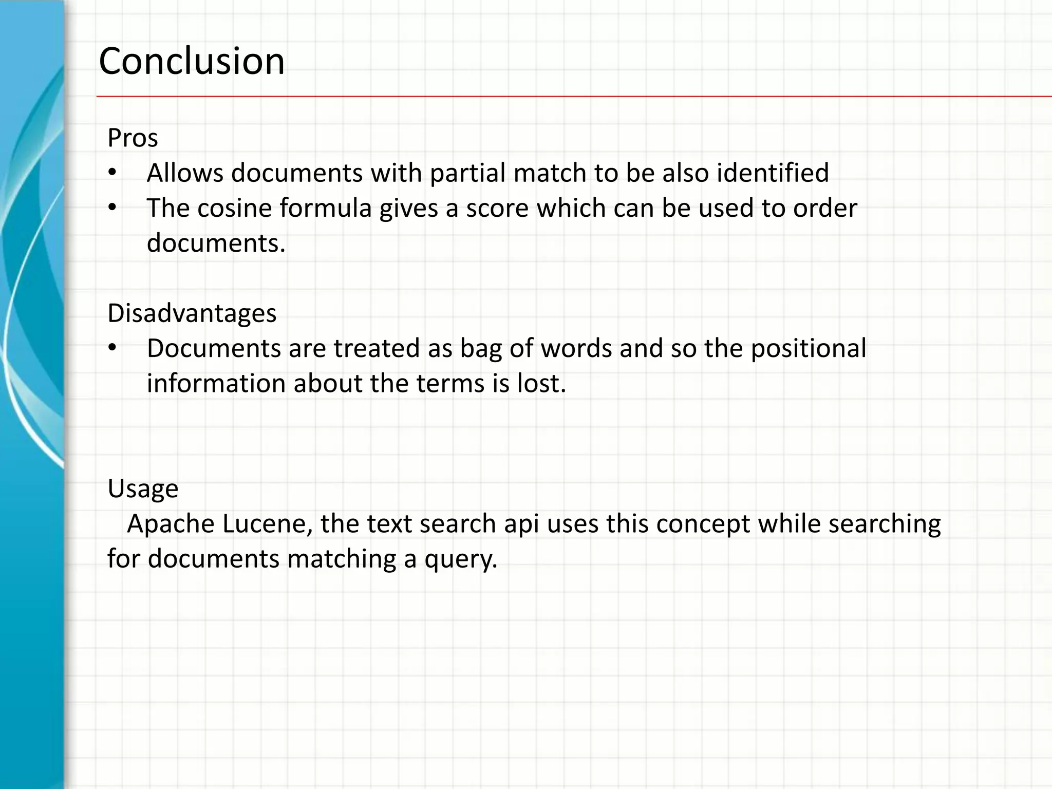 Conclusion
Pros
• Allows documents with partial match to be also identified
• The cosine formula gives a score which can be used to order
   documents.

Disadvantages
• Documents are treated as bag of words and so the positional
   information about the terms is lost.


Usage
  Apache Lucene, the text search api uses this concept while searching
for documents matching a query.
 