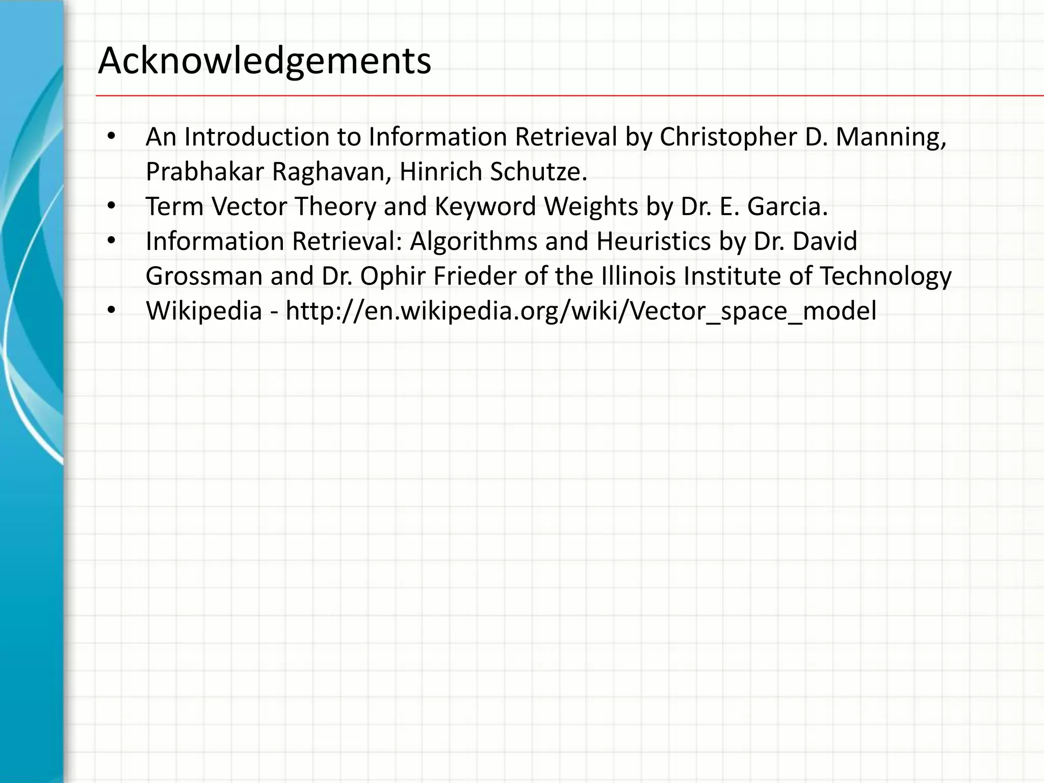 Acknowledgements
•   An Introduction to Information Retrieval by Christopher D. Manning,
    Prabhakar Raghavan, Hinrich Schutze.
•   Term Vector Theory and Keyword Weights by Dr. E. Garcia.
•   Information Retrieval: Algorithms and Heuristics by Dr. David
    Grossman and Dr. Ophir Frieder of the Illinois Institute of Technology
•   Wikipedia - http://en.wikipedia.org/wiki/Vector_space_model
 