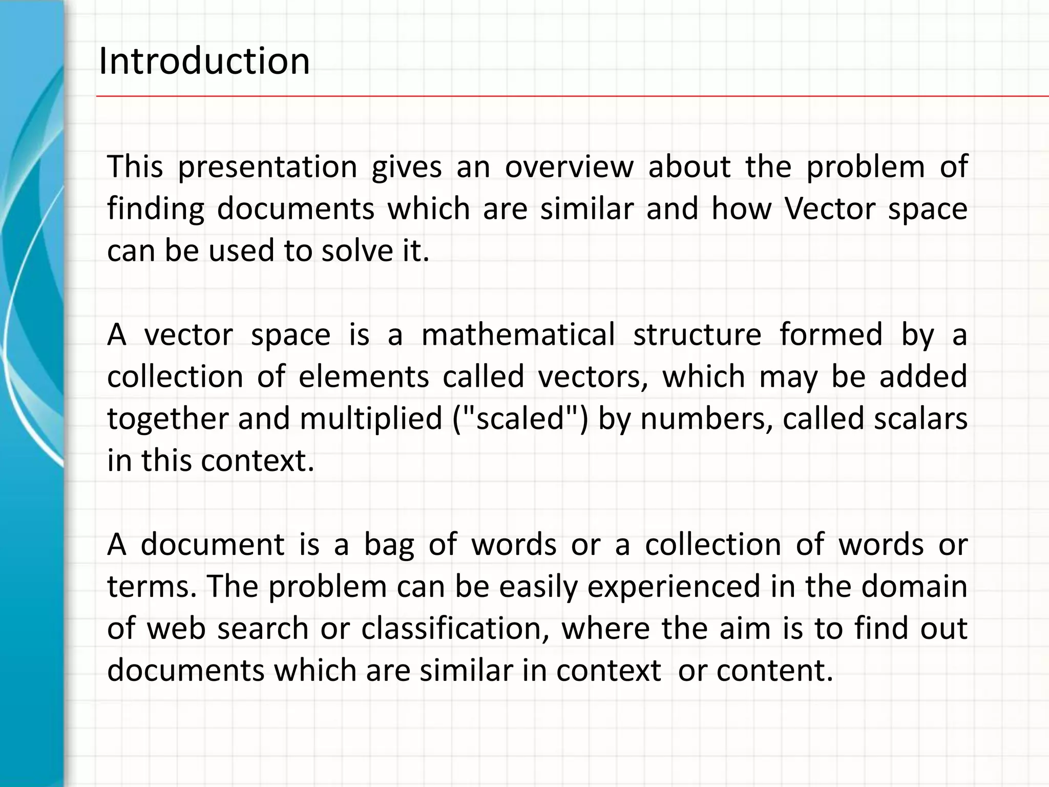 Introduction

This presentation gives an overview about the problem of
finding documents which are similar and how Vector space
can be used to solve it.

A vector space is a mathematical structure formed by a
collection of elements called vectors, which may be added
together and multiplied ("scaled") by numbers, called scalars
in this context.

A document is a bag of words or a collection of words or
terms. The problem can be easily experienced in the domain
of web search or classification, where the aim is to find out
documents which are similar in context or content.
 