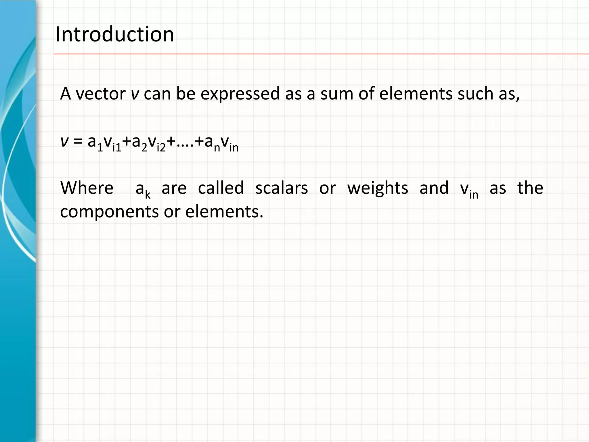 Introduction

A vector v can be expressed as a sum of elements such as,

v = a1vi1+a2vi2+….+anvin

Where ak are called scalars or weights and vin as the
components or elements.
 