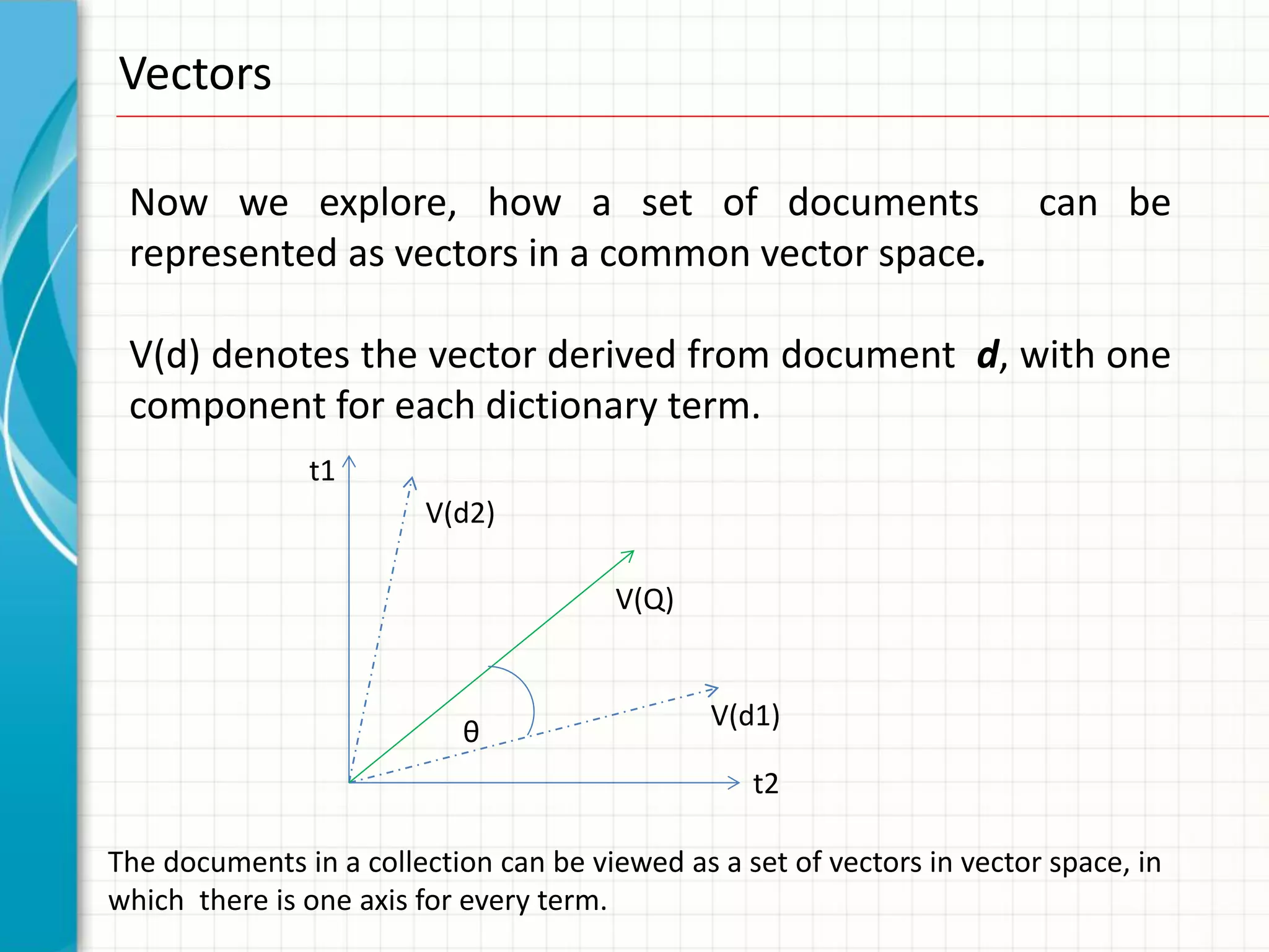 Vectors

 Now we explore, how a set of documents                                  can be
 represented as vectors in a common vector space.

 V(d) denotes the vector derived from document d, with one
 component for each dictionary term.
               t1
                         V(d2)

                                       V(Q)


                                               V(d1)
                           θ
                                                  t2

The documents in a collection can be viewed as a set of vectors in vector space, in
which there is one axis for every term.
 