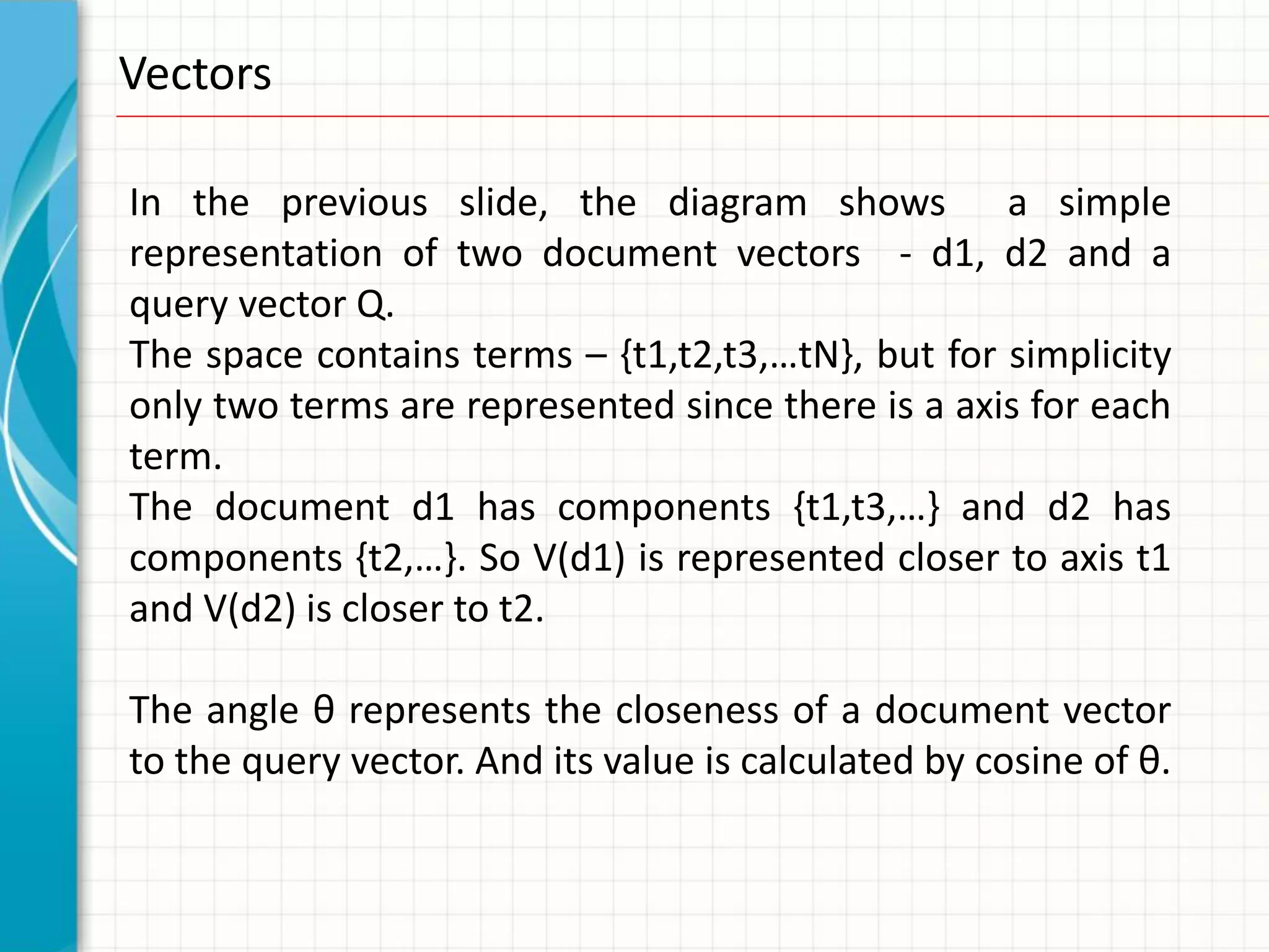 Vectors

In the previous slide, the diagram shows a simple
representation of two document vectors - d1, d2 and a
query vector Q.
The space contains terms – {t1,t2,t3,…tN}, but for simplicity
only two terms are represented since there is a axis for each
term.
The document d1 has components {t1,t3,…} and d2 has
components {t2,…}. So V(d1) is represented closer to axis t1
and V(d2) is closer to t2.

The angle θ represents the closeness of a document vector
to the query vector. And its value is calculated by cosine of θ.
 