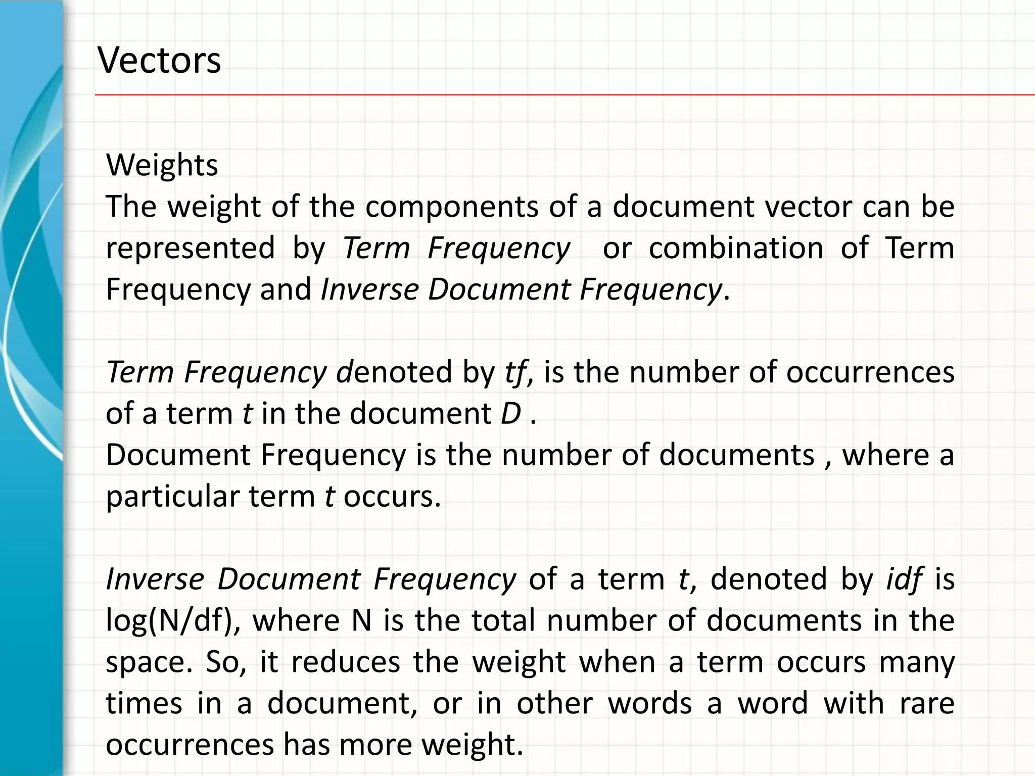 Vectors

Weights
The weight of the components of a document vector can be
represented by Term Frequency or combination of Term
Frequency and Inverse Document Frequency.

Term Frequency denoted by tf, is the number of occurrences
of a term t in the document D .
Document Frequency is the number of documents , where a
particular term t occurs.

Inverse Document Frequency of a term t, denoted by idf is
log(N/df), where N is the total number of documents in the
space. So, it reduces the weight when a term occurs many
times in a document, or in other words a word with rare
occurrences has more weight.
 