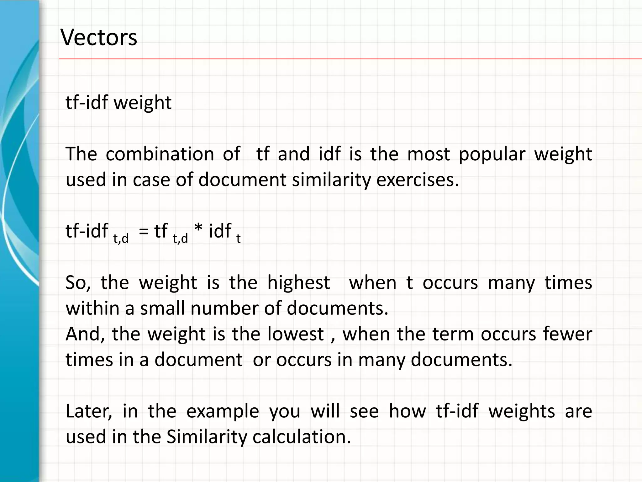 Vectors

tf-idf weight

The combination of tf and idf is the most popular weight
used in case of document similarity exercises.

tf-idf t,d = tf t,d * idf t

So, the weight is the highest when t occurs many times
within a small number of documents.
And, the weight is the lowest , when the term occurs fewer
times in a document or occurs in many documents.

Later, in the example you will see how tf-idf weights are
used in the Similarity calculation.
 