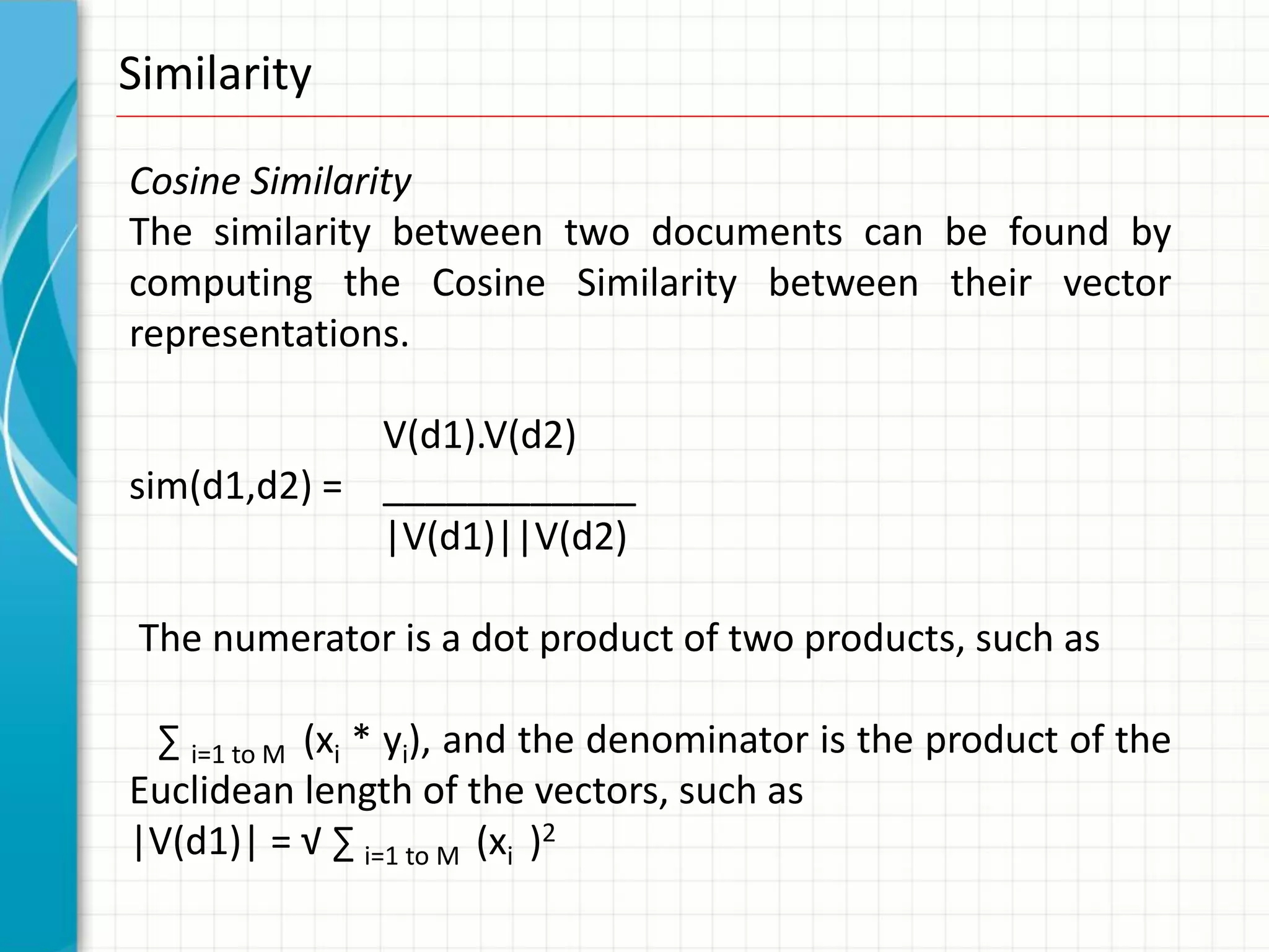 Similarity

Cosine Similarity
The similarity between two documents can be found by
computing the Cosine Similarity between their vector
representations.

             V(d1).V(d2)
sim(d1,d2) = ____________
             |V(d1)||V(d2)

 The numerator is a dot product of two products, such as

 ∑ i=1 to M (xi * yi), and the denominator is the product of the
Euclidean length of the vectors, such as
|V(d1)| = √ ∑ i=1 to M (xi )2
 
