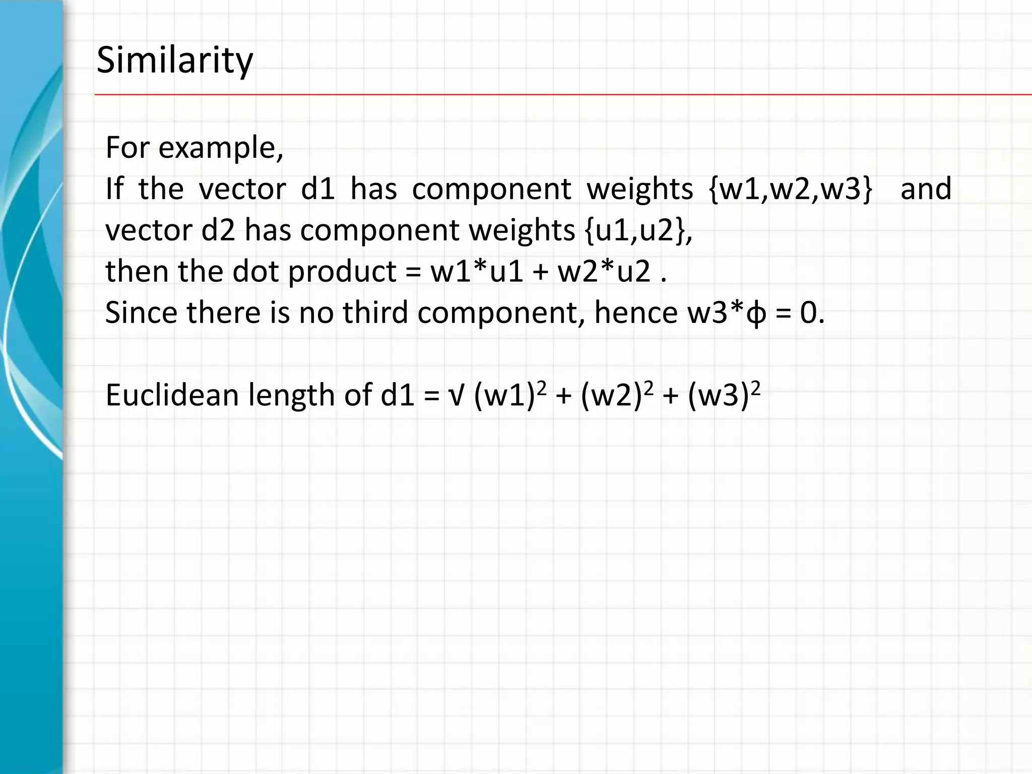 Similarity

For example,
If the vector d1 has component weights {w1,w2,w3} and
vector d2 has component weights {u1,u2},
then the dot product = w1*u1 + w2*u2 .
Since there is no third component, hence w3*ф = 0.

Euclidean length of d1 = √ (w1)2 + (w2)2 + (w3)2
 