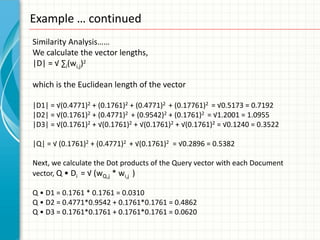 Example … continued
Similarity Analysis……
We calculate the vector lengths,
|D| = √ ∑i(wi,j)2

which is the Euclidean length of the vector

|D1| = √(0.4771)2 + (0.1761)2 + (0.4771)2 + (0.17761)2 = √0.5173 = 0.7192
|D2| = √(0.1761)2 + (0.4771)2 + (0.9542)2 + (0.1761)2 = √1.2001 = 1.0955
|D3| = √(0.1761)2 + √(0.1761)2 + √(0.1761)2 + √(0.1761)2 = √0.1240 = 0.3522

|Q| = √ (0.1761)2 + (0.4771)2 + √(0.1761)2 = √0.2896 = 0.5382

Next, we calculate the Dot products of the Query vector with each Document
vector, Q • Di = √ (wQ,j * wi,j )

Q • D1 = 0.1761 * 0.1761 = 0.0310
Q • D2 = 0.4771*0.9542 + 0.1761*0.1761 = 0.4862
Q • D3 = 0.1761*0.1761 + 0.1761*0.1761 = 0.0620
 
