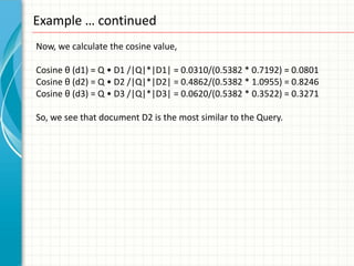 Example … continued
Now, we calculate the cosine value,

Cosine θ (d1) = Q • D1 /|Q|*|D1| = 0.0310/(0.5382 * 0.7192) = 0.0801
Cosine θ (d2) = Q • D2 /|Q|*|D2| = 0.4862/(0.5382 * 1.0955) = 0.8246
Cosine θ (d3) = Q • D3 /|Q|*|D3| = 0.0620/(0.5382 * 0.3522) = 0.3271

So, we see that document D2 is the most similar to the Query.
 