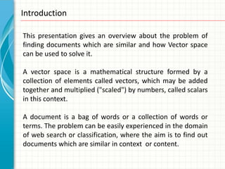Introduction

This presentation gives an overview about the problem of
finding documents which are similar and how Vector space
can be used to solve it.

A vector space is a mathematical structure formed by a
collection of elements called vectors, which may be added
together and multiplied ("scaled") by numbers, called scalars
in this context.

A document is a bag of words or a collection of words or
terms. The problem can be easily experienced in the domain
of web search or classification, where the aim is to find out
documents which are similar in context or content.
 