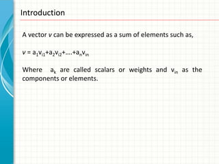 Introduction

A vector v can be expressed as a sum of elements such as,

v = a1vi1+a2vi2+….+anvin

Where ak are called scalars or weights and vin as the
components or elements.
 