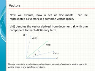 Vectors

 Now we explore, how a set of documents                                  can be
 represented as vectors in a common vector space.

 V(d) denotes the vector derived from document d, with one
 component for each dictionary term.
               t1
                         V(d2)

                                       V(Q)


                                               V(d1)
                           θ
                                                  t2

The documents in a collection can be viewed as a set of vectors in vector space, in
which there is one axis for every term.
 