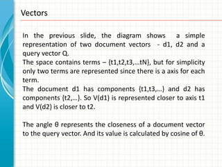 Vectors

In the previous slide, the diagram shows a simple
representation of two document vectors - d1, d2 and a
query vector Q.
The space contains terms – {t1,t2,t3,…tN}, but for simplicity
only two terms are represented since there is a axis for each
term.
The document d1 has components {t1,t3,…} and d2 has
components {t2,…}. So V(d1) is represented closer to axis t1
and V(d2) is closer to t2.

The angle θ represents the closeness of a document vector
to the query vector. And its value is calculated by cosine of θ.
 