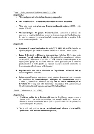 Tema 5 i 6.- La construcció de l’estat liberal (1833-74).
Pregunta 4 A
 *Causes i conseqüències de la primera guerra carlista
 *La construcció de l’estat liberal, incidint en la dècada moderada
 *Una altra versió seria el període de govern del partit moderat: (1844-54 i tb
des de 1856-68, )
 *Característiques del procés desamortitzador. (consisteix a explicar els
canvis en la propietat de la terra, no sols la desamortització de Mendizábal, sino
les anteriors mesures i en general tota la legislació que afectà a la propietat de la
terra, amb conseqüències i tot)
Pregunta 4B
 Comparació entre Constitucions del segle XIX: 1812, 45, 69 i 76. (seguint un
tipus de pregunta que també es troba en el tema de la crisi de l’Antic Règim).
 Paper de l’exèrcit en l’Espanya contemporània (juliol de 2013). Avui seria
paper de l’exèrcit en el segle XIX. Es a dir parlar dels pronunciaments militars
del segleXIX, sobretot en el període 1833-74. Amb la Restauració passa a un
segon plànol perquè hi ha acord entre les forces polítiques per a tornar-se
pacíficament en el poder. (en tot cas l’exèrcit esdevé un element fonamental en
la salvaguarda del sistema de la Restauració)
 Impacte social dels canvis econòmics en l’agricultura i la relació amb el
desenvolupament econòmic.
 Del període del Sexenni no tenim res com a pregunta 4 A però si com a pregunta
4B: Comparar les característiques polítiques del moderantisme (època
d’Isabel II, sobretot la Constitució del 45) amb els canvis introduïts per la
Revolució del 68 (cap a un estat democràtic i ahí parlarieu de la Constitució del
69 sobretot i inclús podrieu nomenar la del 73 i la República)
Tema 9.- La Restauració (1875-1898).
Pregunta 4 A)
 El sistema polític de la Restauració (apareix de diferents maneres, com a
sistema polític, com a sistema canovista, com a model polític etc) i sempre se
demana el mateix: constitució, partits polítics que se tornen i el caciquisme, tot
recordant el paper de Cánovas.
 No ha eixit mai, però cal portar els nacionalismes i sobretot la crisi del 98,
(guerra de Cuba, amb les seues conseqüències)
 