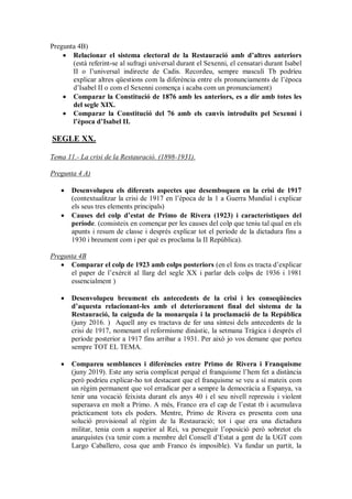 Pregunta 4B)
 Relacionar el sistema electoral de la Restauració amb d’altres anteriors
(està referint-se al sufragi universal durant el Sexenni, el censatari durant Isabel
II o l’universal indirecte de Cadis. Recordeu, sempre masculí Tb podríeu
explicar altres qüestions com la diferència entre els pronunciaments de l’època
d’Isabel II o com el Sexenni comença i acaba com un pronunciament)
 Comparar la Constitució de 1876 amb les anteriors, es a dir amb totes les
del segle XIX.
 Comparar la Constitució del 76 amb els canvis introduïts pel Sexenni i
l’època d’Isabel II.
SEGLE XX.
Tema 11.- La crisi de la Restauració. (1898-1931).
Pregunta 4 A)
 Desenvolupeu els diferents aspectes que desemboquen en la crisi de 1917
(contextualitzar la crisi de 1917 en l’època de la 1 a Guerra Mundial i explicar
els seus tres elements principals)
 Causes del colp d’estat de Primo de Rivera (1923) i característiques del
període. (consisteix en començar per les causes del colp que teniu tal qual en els
apunts i resum de classe i després explicar tot el període de la dictadura fins a
1930 i breument com i per què es proclama la II República).
Pregunta 4B
 Comparar el colp de 1923 amb colps posteriors (en el fons es tracta d’explicar
el paper de l’exèrcit al llarg del segle XX i parlar dels colps de 1936 i 1981
essencialment )
 Desenvolupeu breument els antecedents de la crisi i les conseqüències
d’aquesta relacionant-les amb el deteriorament final del sistema de la
Restauració, la caiguda de la monarquia i la proclamació de la República
(juny 2016. ) Aquell any es tractava de fer una síntesi dels antecedents de la
crisi de 1917, nomenant el reformisme dinàstic, la setmana Trágica i després el
període posterior a 1917 fins arribar a 1931. Per això jo vos demane que porteu
sempre TOT EL TEMA.
 Compareu semblances i diferències entre Primo de Rivera i Franquisme
(juny 2019). Este any seria complicat perquè el franquisme l’hem fet a distància
però podríeu explicar-ho tot destacant que el franquisme se veu a sí mateix com
un règim permanent que vol erradicar per a sempre la democràcia a Espanya, va
tenir una vocació feixista durant els anys 40 i el seu nivell repressiu i violent
superaava en molt a Primo. A més, Franco era el cap de l’estat tb i acumulava
pràcticament tots els poders. Mentre, Primo de Rivera es presenta com una
solució provisional al règim de la Restauració; tot i que era una dictadura
militar, tenia com a superior al Rei, va perseguir l’oposició però sobretot els
anarquistes (va tenir com a membre del Consell d’Estat a gent de la UGT com
Largo Caballero, cosa que amb Franco és imposible). Va fundar un partit, la
 