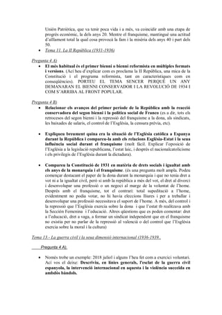 Unión Patriòtica, que va tenir poca vida i a més, va coincidir amb una etapa de
progrés econòmic, la dels anys 20. Mentre el franquisme, mantingué una actitud
d’aïllament total la qual cosa provocà la fam i la misèria dels anys 40 i part dels
50.
 Tema 11. La II República (1931-1936)
Pregunta 4 A)
 El més habitual és el primer bienni o bienni reformista en múltiples formats
i versions. (Ací heu d’explicar com es proclama la II República, una mica de la
Constitució i el programa reformista, tant en característiques com en
conseqüències). PORTEU EL TEMA SENCER PERQUÈ UN ANY
DEMANARAN EL BIENNI CONSERVADOR I LA REVOLUCIÓ DE 1934 I
COM S’ARRIBA AL FRONT POPULAR.
Pregunta 4 B)
 Relacionar els avanços del primer període de la República amb la reacció
conservadora del segon bienni i la política social de Franco (es a dir, tots els
retrocesos del segon bienni i la repressió del franquisme a la dona, als sindicats,
les baixades de salaris, el control de l’Església, la censura prèvia, etc).
 Expliqueu breument quina era la situació de l’Església catòlica a Espanya
durant la República i compareu-la amb els relacions Església-Estat i la seua
influència social durant el franquisme (molt fácil. Explicar l’oposició de
l’Església a la legislació republicana, l’estat laic, i després el nacionalcatolicisme
i els privilegis de l’Església durant la dictadura).
 Compareu la Constitució de 1931 en matèria de drets socials i igualtat amb
els anys de la monarquia i el franquisme. (és una pregunta molt ampla. Podeu
començar destacant el paper de la dona durant la monarquia i que no tenia dret a
vot ni a la igualtat civil, però si amb la república a més del vot, el dret al divorci
i desenvolupar una professió o un negoci al marge de la voluntat de l’home.
Després amb el franquisme, tot el contrari: total supeditació a l’home,
evidentment no podia votar, no hi havia eleccions lliures i per a treballar i
desenvolupar una professió necessitava el suport de l’home. A més, del control i
la repressió que l’Església exercia sobre la dona i que l’estat tb realitzava amb
la Sección Femenina i l’educació. Altres qüestions que es poden comentar: dret
a l’educació, dret a vaga, a formar un sindicat independent que en el franquisme
no existia per no parlar de la repressió al valencià o del control que l’Església
exercia sobre la moral i la cultura)
Tema 13.- La guerra civil i la seua dimensió internacional (1936-1939..
Pregunta 4 A).
 Només trobe un exemple: 2018 juliol i alguns l’heu fet com a exercici voluntari.
Ací vos el deixe: Descriviu, en línies generals, l'esclat de la guerra civil
espanyola, la intervenció internacional en aquesta i la violència succeïda en
ambdós bàndols.
 