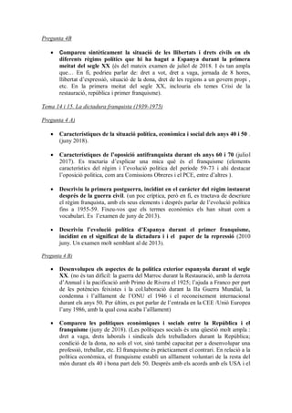 Pregunta 4B
 Compareu sintèticament la situació de les llibertats i drets civils en els
diferents règims polítics que hi ha hagut a Espanya durant la primera
meitat del segle XX (és del mateix examen de juliol de 2018. I és tan ampla
que… En fi, podrieu parlar de: dret a vot, dret a vaga, jornada de 8 hores,
llibertat d’expressió, situació de la dona, dret de les regions a un govern propi ,
etc. En la primera meitat del segle XX, inclouria els temes Crisi de la
restauració, república i primer franquisme).
Tema 14 i 15. La dictadura franquista (1939-1975)
Pregunta 4 A)
 Característiques de la situació política, econòmica i social dels anys 40 i 50 .
(juny 2018).
 Característiques de l’oposició antifranquista durant els anys 60 i 70 (juliol
2017). Es tractaria d’explicar una mica què és el franquisme (elements
característics del règim i l’evolució politica del període 59-73 i ahí destacar
l’oposició politica, com ara Comissions Obreres i el PCE, entre d’altres ).
 Descriviu la primera postguerra, incidint en el carácter del règim instaurat
després de la guerra civil. (un poc críptica, però en fi, es tractava de descriure
el règim franquista, amb els seus elements i després parlar de l’evolució política
fins a 1955-59. Fixeu-vos que els termes econòmics els han situat com a
vocabulari. Es l’examen de juny de 2013).
 Descriviu l’evolució política d’Espanya durant el primer franquisme,
incidint en el significat de la dictadura i i el paper de la repressió (2010
juny. Un examen molt semblant al de 2013).
Pregunta 4 B)
 Desenvolupeu els aspectes de la política exterior espanyola durant el segle
XX. (no és tan difícil: la guerra del Marroc durant la Restauració, amb la derrota
d’Annual i la pacificació amb Primo de Rivera el 1925; l’ajuda a Franco per part
de les potències feixistes i la col.laboració durant la IIa Guerra Mundial, la
condemna i l’aïllament de l’ONU el 1946 i el reconeixement internacional
durant els anys 50. Per últim, es pot parlar de l’entrada en la CEE /Unió Europea
l’any 1986, amb la qual cosa acaba l’aïllament)
 Compareu les polítiques econòmiques i socials entre la República i el
franquisme (juny de 2018). (Les polítiques socials és una qüestió molt ampla :
dret a vaga, drets laborals i sindicals dels treballadors durant la República;
condició de la dona, no sols el vot, sinó també capacitat per a desenvolupar una
professió, treballar, etc. El franquisme és pràcticament el contrari. En relació a la
política econòmica, el franquisme establí un aïllament voluntari de la resta del
món durant els 40 i bona part dels 50. Després amb els acords amb els USA i el
 