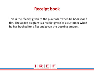 Receipt book
This is the receipt given to the purchaser when he books for a
flat. The above diagram is a receipt given to a customer when
he has booked for a flat and given the booking amount.

Trainings by Vidya Bhagwat

 