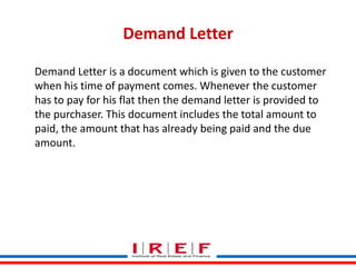 Demand Letter
Demand Letter is a document which is given to the customer
when his time of payment comes. Whenever the customer
has to pay for his flat then the demand letter is provided to
the purchaser. This document includes the total amount to
paid, the amount that has already being paid and the due
amount.

Trainings by Vidya Bhagwat

 