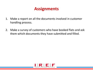 Assignments
1. Make a report on all the documents involved in customer
handling process.
2. Make a survey of customers who have booked flats and ask
them which documents they have submitted and filled.

Trainings by Vidya Bhagwat

 