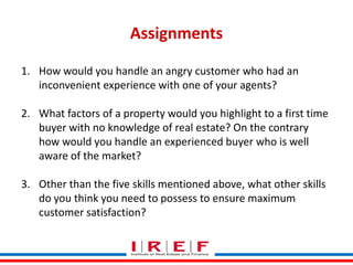 Assignments
1. How would you handle an angry customer who had an
inconvenient experience with one of your agents?
2. What factors of a property would you highlight to a first time
buyer with no knowledge of real estate? On the contrary
how would you handle an experienced buyer who is well
aware of the market?
3. Other than the five skills mentioned above, what other skills
do you think you need to possess Bhagwat maximum
Trainings by Vidya to ensure
customer satisfaction?

 