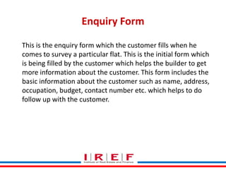 Enquiry Form
This is the enquiry form which the customer fills when he
comes to survey a particular flat. This is the initial form which
is being filled by the customer which helps the builder to get
more information about the customer. This form includes the
basic information about the customer such as name, address,
occupation, budget, contact number etc. which helps to do
follow up with the customer.

Trainings by Vidya Bhagwat

 
