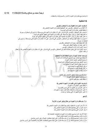 6:19 11/06/2015‫ﺑرﻛﺎت‬ ‫ﺻﺎﻟﺢ‬ ‫ﺑن‬ ‫ﻣﺣﻣد‬ ‫ﺗرﺟﻣﺔ‬
3
•‫ﺗﻮاﺻﻞ‬‫ﻣﻊ‬‫ﻧﻈﺎم‬‫إدارة‬‫اﻟﺠﻮدة‬‫اﻷدوار‬‫واﻟﻤﺴﺆوﻟﯿ‬‫ﺎت‬‫واﻟﺴﻠﻄﺎت‬.
6‫اﻟﺘﺨﻄﯿﻂ‬
6.1‫ﺣﺪد‬‫اﻹﺟﺮاءات‬‫اﻟﻜﻔﯿﻠﺔ‬‫ﺑﺈدارة‬‫اﻟﻤﺨﺎطﺮ‬‫واﻟﻔﺮص‬
6.1.1‫ادرس‬‫اﻟﻤﺨﺎطﺮ‬‫واﻟﻔﺮص‬‫ﻋﻨﺪ‬‫اﻟﺘﺨﻄﯿﻂ‬‫ﻟﻨﻈﺎم‬‫إدارة‬‫اﻟﺠﻮدة‬‫اﻟﺨﺎص‬‫ﺑﻚ‬
•‫ﺧﻄﻂ‬‫ﺗﻄﻮﯾﺮ‬‫ﻧﻈﺎم‬‫إدارة‬‫اﻟﺠﻮدة‬‫ﻓﻲ‬‫اﻟﻤﺆﺳﺴﺔ‬.
•‫ﺗﻌﺮف‬‫ﻋﻠﻰ‬‫اﻟﻤﺨﺎطﺮ‬‫واﻟﻔﺮص‬‫اﻟﺘﻲ‬‫ﻗﺪ‬‫ﺗﺆﺛﺮ‬‫ﻋﻠﻰ‬‫أداء‬‫ﻧﻈﺎم‬‫إدارة‬‫اﻟﺠﻮدة‬‫ﻓﻲ‬‫ﻣ‬‫ﺆﺳﺴﺘﻚ‬‫أو‬‫ﺗﺆدي‬‫إﻟﻰ‬‫اﺿﻄﺮاب‬‫ﺳﯿﺮھﺎ‬.
•‫ا‬‫ﻋﺘﺒﺮ‬‫ﻛﯿﻒ‬‫ﯾﻤﻜﻦ‬‫أن‬‫ﯾﺆﺛﺮ‬‫ﺳﯿﺎق‬‫ﻣﺆﺳﺴﺘﻚ‬‫ﻋﻠﻰ‬‫ﻧﻈﺎم‬‫إدارة‬‫اﻟﺠﻮدة‬‫ﻓﻲ‬‫ﺗﺤﻘﯿﻖ‬‫اﻟﻨﺘﺎﺋﺞ‬‫اﻟﻤﺮﻏﻮﺑﺔ‬.
•‫اﻋﺘﺒﺮ‬‫ﻛﯿﻒ‬‫ﯾﻤﻜﻦ‬‫أن‬‫ﺗ‬‫ﺆﺛﺮ‬‫اﻷطﺮاف‬‫اﻟﻤﻌﻨﯿﺔ‬‫ﻋﻠﻰ‬‫ﻧﻈﺎم‬‫إدارة‬‫اﻟﺠﻮدة‬‫ﻓﻲ‬‫ﺗﺤﻘﯿ‬‫ﻖ‬‫اﻟﻨﺘﺎﺋﺞ‬‫اﻟﻤﺮﻏﻮﺑﺔ‬.
•‫أﺣﺴﺐ‬‫ﻣﺎ‬‫ﻋﻠﯿﻚ‬‫اﻟﻘﯿﺎم‬‫ﺑﮭ‬‫ﻟﻠﺤﺪ‬‫ﻣﻦ‬‫اﻟﻤﺨﺎطﺮ‬‫واﻟﻔﺮ‬‫ص‬‫اﻟﺘﻲ‬‫ﻗﺪ‬‫ﺗﺆﺛﺮ‬‫ﻋﻠﻰ‬‫أداء‬‫ﻧﻈﺎم‬‫إدارة‬‫اﻟﺠﻮدة‬‫ﻓﻲ‬‫ﻣﺆﺳﺴﺘﻚ‬‫أو‬‫ﺗ‬‫ﺆدي‬‫إﻟﻰ‬
‫اﺿﻄﺮاب‬‫ﺳﯿﺮھﺎ‬.
6.1.2‫ﺧﻄﻂ‬‫ﻛﯿﻒ‬‫ﺳﯿﺘﻢ‬‫إدارة‬‫اﻟﻤﺨﺎطﺮ‬‫واﻟﻔﺮص‬
•‫اﻋﺘﺒﺮ‬‫ﺧﯿﺎرات‬‫ﻣﻌﺎﻟﺠﺔ‬‫اﻟﺨﻄﺮ‬‫ﻟﻤﺆﺳﺴﺘﻚ‬.
•‫ﺣﺪد‬‫اﻹﺟﺮاءات‬‫ﻹدارة‬‫اﻟﻤﺨﺎطﺮ‬‫واﻟﻔﺮص‬.
•‫ﺣﺪد‬‫اﻹﺟﺮاءات‬‫اﻟﺘﻲ‬‫ﯾﻤﻜﻦ‬‫اﺗﺨﺎذھﺎ‬‫ﻟﻠﺤﺪ‬‫ﻣﻦ‬‫اﻟﻤﺨﺎطﺮ‬‫واﻟﻔﺮص‬‫ا‬‫ﻟﺘﻲ‬‫ﻗﺪ‬‫ﺗﺆﺛﺮ‬‫ﻋﻠﻰ‬‫أداء‬‫ﻧﻈﺎم‬‫إدارة‬‫اﻟﺠﻮدة‬‫اﻟﺨﺎص‬‫ﺑﻚ‬‫أو‬‫ﺗﻌﻄ‬‫ﻞ‬
‫أو‬‫ﺗ‬‫ﺘﻠﻒ‬‫ﻋﻤﻠﮭﺎ‬.
6.2‫ﺣﺪد‬‫أھﺪاف‬‫اﻟﺠﻮدة‬‫و‬‫ﺿﻊ‬‫اﻟﺨﻄﻂ‬‫اﻟﻼزﻣﺔ‬‫ﻟﺘﺤﻘﯿﻘﮭﺎ‬
6.2.1‫ﺿﻊ‬‫أھﺪاف‬‫ﺟﻮدة‬‫ﻟﺠﻤﯿﻊ‬‫اﻟﻤﺠﺎﻻت‬‫ذات‬‫اﻟﺼﻠﺔ‬
•‫وﺿﺢ‬‫اﻟﻤﻌﺎﯾﯿﺮ‬‫ﻟ‬‫ﺘ‬‫ﺤﺪ‬‫ﯾ‬‫ﺪ‬‫أھﺪاف‬‫اﻟﺠﻮدة‬.
•‫ﺣﺪد‬‫أھﺪاف‬‫ﺟﻮدة‬‫ﻓﻲ‬‫ﺟﻤﯿﻊ‬‫اﻟﻤﺠﺎﻻت‬‫ذات‬‫اﻟﺼﻠﺔ‬.
•‫ﺗﻮ‬‫اﺻﻞ‬‫ﺣﻮل‬‫أھﺪاف‬‫اﻟﺠﻮدة‬‫اﻟﺨﺎﺻﺔ‬‫ﺑﻚ‬.
•‫وﺛﻖ‬‫أھﺪاف‬‫اﻟﺠﻮدة‬‫اﻟﺨﺎﺻﺔ‬‫ﺑﻚ‬.
•‫راﻗﺐ‬‫أھﺪاف‬‫اﻟﺠﻮدة‬‫اﻟﺨﺎﺻﺔ‬‫ﺑﻚ‬.
•‫ﺣﺪث‬ّ‫أھﺪاف‬‫اﻟﺠﻮدة‬‫اﻟﺨﺎﺻﺔ‬‫ﺑﻚ‬.
6.2.2‫ﺿﻊ‬‫ﺧﻄﻂ‬‫ﻟﺘﺤﻘﯿﻖ‬‫اﻷھﺪاف‬‫وﻗﯿﻢ‬‫اﻟﻨﺘﺎﺋﺞ‬
•‫ﺿﻊ‬‫ﺧﻄﻂ‬‫ﻟﺘﺤﻘﯿﻖ‬‫أھﺪاف‬‫اﻟﺠﻮدة‬.
•‫ﺧﻄﻂ‬‫ﻛﯿﻒ‬‫ﺳﯿﺘﻢ‬‫ﺗ‬‫ﻘ‬‫ﯿ‬‫ﯿﻢ‬‫اﻟﻨﺘﺎﺋﺞ‬.
6.3‫ارﺻﺪ‬‫اﻟﺘﻐﯿﺮات‬‫ﻓﻲ‬‫ﻧ‬‫ﻈﺎم‬‫إدارة‬‫اﻟﺠﻮدة‬‫اﻟﺨﺎص‬‫ﺑﻚ‬
•‫ﺧﻄﻂ‬‫ﺗﻐﯿﯿﺮا‬‫ﻟﻨﻈﺎم‬‫إدارة‬‫اﻟﺠﻮدة‬.
•‫اﻋﺘﺒﺮ‬‫اﻟﻐﺮض‬‫ﻣﻦ‬‫اﻟﺘﻐﯿﯿﺮات‬‫اﻟﺘﻲ‬‫ﺗﻨﻮي‬‫اﻟﻘﯿﺎم‬‫ﺑﮭﺎ‬.
•‫اﻋﺘﺒﺮ‬‫اﻟﻤﺴﺆوﻟﯿﺎت‬‫واﻟﺴﻠﻄﺎت‬‫ﻛﻠﻤﺎ‬‫ﻗﻤﺖ‬‫ﺑﺈﺟﺮاء‬‫ﺗﻐﯿﯿﺮات‬.
•‫اﻋﺘﺒﺮ‬‫ﻧﺘﺎﺋﺞ‬‫اﻟﺘﻐﯿﯿﺮات‬‫اﻟﺘﻲ‬‫ﯾﺤﺘﻤﻞ‬‫أن‬‫ﺗﺤﺪث‬.
7‫دﻋﻢ‬
7.1‫دﻋﻢ‬‫ﻧﻈﺎم‬‫إدارة‬‫اﻟﺠﻮدة‬‫ﻣﻦ‬‫ﺧﻼل‬‫ﺗﻮﻓ‬‫ﯿﺮ‬‫اﻟﻤﻮارد‬‫اﻟﻼزﻣﺔ‬
7.1.1‫وﻓﺮ‬‫اﻟﻤﻮارد‬‫اﻟﺪاﺧﻠﯿﺔ‬‫واﻟﺨﺎرﺟﯿﺔ‬‫ﻟﻨﻈﺎم‬‫إدارة‬‫اﻟﺠﻮدة‬‫اﻟﺨﺎص‬‫ﺑﻚ‬
•‫ﺣﺪد‬‫اﻟﻤﻮارد‬‫اﻟﺘﻲ‬‫ﯾﺤﺘﺎﺟﮭﺎ‬‫ﻧﻈﺎم‬‫إدارة‬‫اﻟﺠﻮدة‬‫اﻟﺨﺎص‬‫ﺑﻚ‬.
•‫وﻓﺮ‬‫اﻟﻤﻮارد‬‫اﻟﺘﻲ‬‫ﯾﺤﺘﺎﺟﮭﺎ‬‫ﻧﻈﺎم‬‫إدارة‬‫اﻟﺠﻮدة‬‫اﻟﺨﺎص‬‫ﺑﻚ‬.
7.1.2‫وﻓﺮ‬‫أﻧﺎﺳﺎ‬‫ﻣﻨﺎﺳﺒﯿﻦ‬‫ﻟﻨﻈﺎم‬‫إدارة‬‫اﻟﺠﻮدة‬‫واﻟﻌﻤﻠﯿﺎت‬‫اﻟ‬‫ﺨﺎﺻﺔ‬‫ﺑﻚ‬
•‫ﺗزود‬‫ﺑﺄﻧﺎس‬‫ﯾﺤﺘﺎﺟﮭﻢ‬‫ﻧﻈﺎم‬‫إدارة‬‫اﻟﺠﻮدة‬‫ﻟﯿﻜﻮن‬‫ﻓﻌﺎﻻ‬.
•‫ﺗزود‬‫ﺑﺄﻧﺎس‬‫ﺗﺤﺘﺎﺟﮭﻢ‬‫ﻟﻠﺘﺄﻛﺪ‬‫ﻣﻦ‬‫أن‬‫ﻣﺆﺳﺴﺘﻚ‬‫ﻗﺎدرة‬‫ﻋﻠﻰ‬‫ﺗﻠﺒﯿﺔ‬‫ﻣﺘﻄﻠﺒﺎت‬‫اﻟﻌﻤﻼء‬‫ﻋﻠﻰ‬‫أﺳﺎس‬‫ﻣﺘﻨﺎﺳﻖ‬.
•‫ﺗزود‬‫ﺑﺄﻧﺎس‬‫ﺗﺤﺘﺎﺟﮭﻢ‬‫ﻟﻠﺘﺄﻛﺪ‬‫ﻣﻦ‬‫أن‬‫ﻣﺆﺳﺴﺘﻚ‬‫ﻗﺎدرة‬‫ﻋﻠﻰ‬‫ﺗﻠﺒﯿﺔ‬‫ﺟﻤﯿﻊ‬‫اﻟﻤﺘﻄﻠﺒﺎت‬‫اﻟﻘﺎﻧﻮﻧﯿﺔ‬‫واﻟﺘﻨﻈﯿﻤﯿﺔ‬‫ﻋﻠﻰ‬‫أﺳﺎس‬‫ﻣ‬‫ﺘﻨﺎﺳﻖ‬.
 