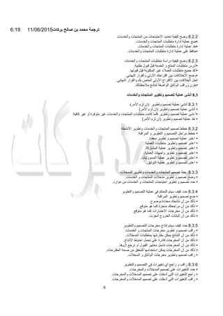 6:19 11/06/2015‫ﺑرﻛﺎت‬ ‫ﺻﺎﻟﺢ‬ ‫ﺑن‬ ‫ﻣﺣﻣد‬ ‫ﺗرﺟﻣﺔ‬
6
8.2.2‫وﺿﺢ‬‫ﻛﯿﻔﯿﺔ‬‫ﺗﺤﺪﯾﺪ‬‫اﻻﺣﺘﯿﺎﺟﺎت‬‫ﻣﻦ‬‫اﻟﻤﻨﺘﺠﺎت‬‫واﻟﺨﺪﻣﺎت‬
•‫ﺿﻊ‬‫ﻋﻤﻠﯿﺔ‬‫إدارة‬‫ﻣﺘﻄﻠﺒﺎت‬‫اﻟﻤﻨﺘﺠﺎت‬‫واﻟﺨﺪﻣﺎت‬.
•‫ﻧﻔﺬ‬‫ﻋﻤﻠﯿﺔ‬‫إدارة‬‫ﻣﺘﻄﻠﺒﺎت‬‫اﻟﻤﻨﺘﺠﺎت‬‫واﻟﺨﺪﻣﺎت‬.
•‫ﺣﺎﻓﻆ‬‫ﻋﻠﻰ‬‫ﻋﻤﻠﯿﺔ‬‫إدارة‬‫ﻣﺘﻄﻠﺒﺎت‬‫اﻟﻤﻨﺘﺠﺎت‬‫واﻟﺨﺪﻣﺎت‬.
8.2.3‫وﺿﺢ‬‫ﻛﯿﻔﯿﺔ‬‫دراﺳﺔ‬‫ﻣﺘﻄﻠﺒﺎت‬‫اﻟﻤﻨﺘﺠﺎت‬‫واﻟﺨﺪﻣﺎت‬
•‫أدرس‬‫ﻣﺘﻄﻠﺒﺎت‬‫اﻟﻤﻨﺘﺞ‬‫و‬‫اﻟﺨﺪﻣﺔ‬‫ﻗﺒﻞ‬‫ﻗﺒﻮل‬‫طﻠﺒﯿﺔ‬.
•‫أﻛﺪ‬‫ﺟﻤﯿﻊ‬‫ﻣﺘﻄﻠﺒﺎت‬‫اﻟﻌﻤﻼء‬‫ﻏﯿﺮ‬‫اﻟﻤﻜﺘﻮﺑﺔ‬‫ﻗﺒﻞ‬‫ﻗﺒﻮﻟﮭﺎ‬.
•‫وﺿﺢ‬‫اﻻﺧﺘﻼﻓﺎت‬‫ﺑﯿﻦ‬‫اﻗﺘﺮاﺣﻚ‬‫اﻷوﻟﻲ‬‫واﻟﻘﺮار‬‫اﻟﻨﮭﺎﺋﻲ‬.
•‫ﺣﻞ‬‫اﻟﺨﻼﻓﺎت‬‫ﺑﯿﻦ‬‫اﻻﻗﺘﺮاح‬‫اﻷوﻟﻲ‬‫اﻟﺨﺎص‬‫ﺑﻚ‬‫واﻟﻘﺮار‬‫اﻟﻨﮭﺎﺋﻲ‬.
•‫ﺧﺰن‬‫وراﻗﺐ‬‫اﻟﻮﺛﺎﺋﻖ‬‫اﻟﻮاﺻﻔ‬‫ﺔ‬‫ﻟﻨﺘﺎﺋﺞ‬‫ﻣﻼﺣﻈﺎﺗﻚ‬.
8.3‫أﻧﺸﺊ‬‫ﻋﻤﻠﯿﺔ‬‫ﻟﺘﺼﻤﯿﻢ‬‫وﺗﻄﻮﯾﺮ‬‫اﻟﻤﻨﺘﺠﺎت‬‫واﻟﺨﺪﻣﺎت‬
8.3.1‫أﻧﺸﺊ‬‫ﻋﻤﻠﯿﺔ‬‫ﺗﺼﻤﯿﻢ‬‫وﺗﻄﻮﯾﺮ‬)‫إن‬‫ﻟﺰم‬‫اﻷﻣﺮ‬(
•‫أﻧﺸﺊ‬‫ﻋﻤﻠﯿﺔ‬‫ﺗﺼﻤﯿﻢ‬‫وﺗﻄﻮﯾ‬‫ﺮ‬)‫إن‬‫ﻟﺰم‬‫اﻷﻣﺮ‬(
•‫أ‬‫ﻧﺸﺊ‬‫ﻋﻤﻠﯿﺔ‬‫ﺗﺼﻤﯿﻢ‬‫وﺗﻄﻮﯾﺮ‬‫ﻛﻠﻤﺎ‬‫ﻛﺎﻧﺖ‬‫ﻣﺘﻄﻠﺒﺎت‬‫اﻟﻤﻨﺘﺠﺎت‬‫واﻟﺨﺪﻣﺎت‬‫ﻏﯿﺮ‬‫ﻣﺘﻮﻓﺮة‬‫أو‬‫ﻏﯿﺮ‬‫ﻛﺎﻓﯿﺔ‬.
•‫ﻧﻔﺬ‬‫ﻋﻤ‬‫ﻠﯿﺔ‬‫ﺗﺼﻤﯿﻢ‬‫وﺗﻄﻮﯾﺮ‬)‫إن‬‫ﻟﺰم‬‫اﻷﻣﺮ‬(
8.3.2‫ﺧﻄﻂ‬‫ﺗﺼﻤﯿﻢ‬‫اﻟ‬‫ﻤﻨﺘﺠﺎت‬‫و‬‫اﻟ‬‫ﺨﺪﻣﺎت‬‫اﻷﻧﺸﻄﺔ‬ ‫وﺗﻄﻮﯾﺮ‬
•‫ﺧﻄﻂ‬‫ﻣﺮاﺣﻞ‬‫اﻟﺘﺼﻤﯿﻢ‬‫و‬‫اﻟﺘﻄﻮﯾﺮ‬‫و‬‫اﻟﻤﺮاﻗﺒﺔ‬.
•‫اﻋﺘﺒﺮ‬‫ﻋﻤﻠﯿﺔ‬‫ﺗﺼﻤﯿﻢ‬‫و‬‫ﺗﻄﻮﯾﺮ‬‫ﻣﻌﻘﺪة‬.
•‫اﻋﺘﺒﺮ‬‫ﺗﺼﻤﯿﻢ‬‫وﺗﻄﻮﯾﺮ‬‫ﻣﺘﻄﻠﺒﺎت‬‫اﻟﻌﻤﻠﯿﺔ‬.
•‫اﻋﺘﺒﺮ‬‫ﺗﺼﻤﯿﻢ‬‫وﺗﻄﻮﯾﺮ‬‫ﻋﻤﻠﯿﺔ‬‫اﻟﻤﺸﺎرﻛﺔ‬.
•‫اﻋﺘﺒﺮ‬‫ﺗﺼﻤﯿﻢ‬‫و‬‫ﺗﻄﻮﯾﺮ‬‫واﺟﮭﺎت‬‫اﻟﻌﻤﻠﯿﺔ‬.
•‫اﻋﺘﺒﺮ‬‫ﺗﺼﻤﯿﻢ‬‫و‬‫ﺗﻄﻮﯾﺮ‬‫ﻋﻤﻠﯿﺔ‬‫اﻟﻤﺴﺆوﻟﯿﺎت‬.
•‫اﻋﺘﺒﺮ‬‫ﺗﺼﻤﯿﻢ‬‫و‬‫ﺗﻄﻮﯾﺮ‬‫ﻋﻤﻠﯿﺔ‬‫اﻟﺘﻮﺛﯿﻖ‬.
8.3.3‫ﺣﺪد‬‫ﺗﺼﻤﯿﻢ‬‫اﻟﻤﻨﺘﺠﺎت‬‫واﻟﺨﺪﻣﺎت‬‫وﺗﻄﻮﯾﺮ‬‫اﻟﻤﺪﺧﻼت‬
•‫وﺿﺢ‬‫ﺗﺼﻤﯿﻢ‬‫و‬‫ﺗﻄﻮﯾﺮ‬‫ﻣﺪﺧﻼت‬‫اﻟﻤﻨﺘﺠﺎت‬‫و‬‫اﻟﺨﺪﻣﺎت‬.
•‫ﺣﺪد‬‫ﺗﺼﻤﯿﻢ‬‫و‬‫ﺗﻄﻮﯾﺮ‬‫اﺣﺘﯿﺎﺟﺎت‬‫اﻟﻤﻨﺘﺠﺎت‬‫و‬‫اﻟﺨﺪﻣﺎت‬‫ﻣﻦ‬‫ﻣ‬‫ﻮارد‬.
8.3.4‫ﺣﺪد‬‫ﻛﯿﻒ‬‫ﺳﯿﺘﻢ‬‫اﻟﺘﺤﻜﻢ‬‫ﻓﻲ‬‫ﻋﻤﻠﯿﺔ‬‫اﻟﺘﺼﻤﯿﻢ‬‫واﻟﺘﻄﻮﯾﺮ‬
•‫ﺿﻊ‬‫ﺗﺼﻤﯿﻢ‬‫وﺗﻄﻮﯾﺮ‬‫اﻟﻤﺮاﻗﺒﺔ‬.
•‫ﺗﺄﻛﺪ‬‫ﻣﻦ‬‫أن‬‫ﻧﺘﺎﺋﺠ‬‫ﻚ‬‫ﻣﺤﺪدة‬‫ﺑﻮﺿﻮح‬.
•‫ﺗﺄﻛﺪ‬‫ﻣﻦ‬‫أن‬‫ﻣﺮاﺟﻌﺘﻚ‬‫ﻣﻨﺠﺰة‬‫ﻛﻤﺎ‬‫ھﻮ‬‫ﻣﺘﻮﻗﻊ‬.
•‫ﺗﺄﻛﺪ‬‫ﻣﻦ‬‫أن‬‫ﻣﺨﺮﺟﺎت‬‫اﻻﺧﺘﺒﺎرات‬‫ﻛﻤﺎ‬‫ھﻮ‬‫ﻣﺘﻮﻗﻊ‬.
•‫ﺗﺄﻛﺪ‬‫ﻣﻦ‬‫أن‬‫إﺛﺒﺎﺗﺎت‬‫اﻟﺨﺮوج‬‫أﻧﺠﺰت‬.
8.3.5‫ﺣ‬‫ﺪد‬‫ﻛﯿﻒ‬‫ﺳﯿﺘﻢ‬‫إﻧﺘﺎج‬‫ﻣﺨﺮﺟﺎت‬‫اﻟﺘﺼﻤﯿﻢ‬‫واﻟﺘﻄﻮﯾﺮ‬
•‫راﻗﺐ‬‫ﺗﺼﻤﯿﻢ‬‫و‬‫ﺗﻄﻮﯾﺮ‬‫ﻣﺨﺮﺟﺎت‬‫اﻟﻤﻨﺘﺠﺎت‬‫و‬‫اﻟﺨﺪﻣﺎت‬
•‫ﺗﺄﻛﺪ‬‫ﻣﻦ‬‫أن‬‫اﻟﻨﺘﺎﺋﺞ‬‫ﯾﻤﻜﻦ‬‫ﻣﻘﺎرﻧﺘﮭﺎ‬‫ﺑﻤﺘﻄﻠﺒﺎت‬‫اﻟﻤﺪﺧﻼت‬.
•‫ﺗﺄﻛﺪ‬‫ﻣﻦ‬‫أن‬‫اﻟﻤﺨﺮﺟﺎت‬‫ﻗﺎدرة‬‫ﻋﻠﻰ‬‫ﺗﺤﻤﻞ‬‫اﺣﺘﯿﺎط‬‫اﻹﻧﺘﺎج‬.
•‫ﺗﺄﻛﺪ‬‫ﻣﻦ‬‫أن‬‫اﻟﻤﺨﺮﺟﺎت‬‫ﺗﺸﻤﻞ‬‫ﻣﻌﺎﯾﯿﺮ‬‫اﻟﻘﺒﻮل‬‫أو‬‫ﺗﺮﺟﻊ‬‫إل‬‫ﯨ‬‫ھﺎ‬.
•‫ﺗﺄﻛﺪ‬‫ﻣﻦ‬‫أن‬‫اﻟ‬‫ﻤﺨﺮﺟﺎت‬‫ﯾﻤﻜﻦ‬‫اﺳﺘﺨﺪاﻣﮭﺎ‬‫ﻟﻠﺘﺤﻘﻖ‬‫ﻣﻦ‬‫ﺻﺤﺔ‬‫اﻟﻤﻘﺘﺮﺣﺎت‬.
•‫راﻗﺐ‬‫ﺗﺼﻤﯿﻢ‬‫و‬‫ﺗﻄﻮﯾﺮ‬‫ﻣﺨﺮﺟﺎت‬‫اﻟﻮﺛﺎﺋﻖ‬‫و‬‫اﻟﺴﺠﻼت‬.
8.3.6‫راﻗﺐ‬‫و‬‫راﺟﻊ‬‫أي‬‫ﺗﻐﯿﯿﺮات‬‫ﻓﻲ‬‫اﻟﺘﺼﻤﯿﻢ‬‫واﻟﺘﻄﻮﯾﺮ‬
•‫ﺣﺪد‬‫اﻟﺘﻐﯿﯿﺮات‬‫ﻋﻠﻰ‬‫ﺗﺼﻤﯿﻢ‬‫اﻟﻤﺪﺧﻼت‬‫واﻟﻤﺨﺮﺟﺎت‬.
•‫راﺟﻊ‬‫اﻟﺘﻐﯿﯿﺮات‬‫اﻟﺘﻲ‬‫أدﺧﻠﺖ‬‫ﻋﻠﻰ‬‫ﺗﺼﻤﯿﻢ‬‫اﻟﻤﺪﺧﻼت‬‫واﻟﻤﺨﺮﺟﺎت‬.
•‫راﻗﺐ‬‫اﻟﺘﻐﯿﯿﺮات‬‫اﻟﺘﻲ‬‫أدﺧﻠﺖ‬‫ﻋﻠﻰ‬‫ﺗﺼﻤﯿﻢ‬‫اﻟﻤﺪﺧﻼت‬‫واﻟﻤﺨﺮﺟﺎت‬.
 
