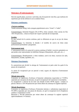 DEPARTAMENT	
 EDUCACIÓ	
 FÍSICA	
 


Sistemes d’entrenament:
Són tots aquells plans, exercicis i activitats, des d’un punt de vista físic, que realitzen els
esportistes per tal de millorar la seva condició física.

Sistemes continuats:

-Carrera continua.
També anomenat fúting i més coneguts popularment com a “trotar” o “rodar”.

Característiques: Intensitat lleugera (30 al 60%), ritme constant, ritme carcíac de fins
140-150 puls/min., volum en funció de l’esport i període de la temporada.

Fartlek:
És una variació de la carrera continua, però es diferencia en que és un joc de ritmes
diferents.
Característiques: La intensitat, la durada i el nombre de canvis de ritme estan
perfectament premeditats i programats.

Entrenament total.
L’entrenament total és la suma de la carrera continua el fartlek i exercicis gimnàstics en
què poden estar representades les habilitats bàsiques (llançaments, salts, girs, etc...)

Característiques: Desplaçaments a ritme moderat, canvis de ritme, exercicis de salts,
llançaments, escalda, equilibris, etc...

Sistemes fraccionats:

Es caracteritzen per dividir la càrrega de l’entrenament en parts entre les quals hi ha
pauses de recuperació.

La pausa de recuperació pot ser parcial o total, segons els objectius d’entrenament
programats.

Mètode interval·lic:
Consisteix en repeticions d’esforços d’intensitat submàxima (equivalent al 75-90%)
separades per una pausa de descans, en què la recuperació de la persona és incompleta.
La recuperació o interval ha de tenir una durada d’entre 60-90 segons i sempre és
parcial. Baixar a 120-140 pulsacions per minut abans de començar la següent repetició.

Mètode Repeticions:
Consisteix en repeticions d’esforços d’intensitat màxima o submàxima (equivalent al
95-100%) separades per una pausa de descans, en què la recuperació de la freqüència
cardíaca i respiratòria és total.
Baixarem a 90-100 pulsacions per minut abans de començar la següent repetició
(aproximadament 3-4 minuts).




                                                                                 Xavi Molina
 