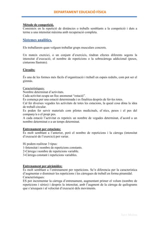 DEPARTAMENT	
 EDUCACIÓ	
 FÍSICA	
 


Métode de competició.
Consisteix en la repetició de distàncies o treballs semblants a la competició i duts a
terme a una intensitat màxima amb recuperació completa.

Sistemes analítics.
Els treballarem quan volguen treballar grups musculars concrets.

Un mateix exercici, o un conjunt d’exercicis, tindran efectes diferents segons la
intensitat d’execució, el nombre de repeticions o la sobrecàrrega addicional (pesos,
cinturons llastrats).

Circuits:

És una de les formes més fàcils d’organització i treball en espais reduïts, com pot ser el
gimnàs.

Característiques:
Nombre determinat d’activitats.
Cada activitat ocupa un lloc anomenat “estació”.
Es comença per una estació determinada i es finalitza després de fer-les totes.
Cal fer diverses vegades les activitats de totes les estacions, la queal cosa dóna la idea
de treball circular.
Es poden fer servir materials com pilotes medicinals, el`stics, pesos i el pes del
company/a o el propi pes.
A cada estació l’activitat es repeteix un nombre de vegades determinat, d’acord a un
nombre determinat o a un temps determinat.

Entrenament per estacions:
És molt semblant a l’anterior, però el nombre de repeticions i la càrrega (intensitat
d’execució de l’exercici) pot variar.

Hi podem realitzar 3 tipus:
1-Intensitat i nombre de repeticions constants.
2-Càrrega i nombre de repeticions variable.
3-Càrrega constant i repeticions variables.


Entrenament per piràmides:
És molt semblant a l’entrenament per repeticions. Se’n diferencia per la característica
d’augmentar o disminuir les repeticions i les càrregues de treball en forma piramidal.
Característiques:
ES pot incrementar la càrrega d’entrenament, augmentant primer el volum (nombre de
repeticions i sèries) i després la intensitat, amb l’augment de la càrrega de quilograms
que s’aixequen i al velocitat d’execució dels moviments.




                                                                             Xavi Molina
 