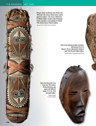 THE MAGAZINE ART FAIR
136
Mengenshield,CapBeechey,NewBritain,late
18th/early19thcentury.Wood,rattan,natural
pigments,feathers.130x26cm.Collectedby
DrWilhelmMüller,memberoftheHamburger
Südseeexpedition,mostprobablyon9March
1909.MichelThiemeTribalArtGallery.
Jan van Esch © Michel Thieme Tribal Art
Mask,DanDiomandé,Ivory
Coast,late19thcentury.
Wood,darkbrownage
patinawithdifferent
shades.H.22cm.Yann
FerrandinGallery.
Hughes Dubois
© Yann Ferrandin
Dancemask,Batchampeople,Cameroon,
18thcentury(TestC14)
Wood,H.78cm.CollectedbyE.Meslein
April1949.BernardDullonGallery.
Hugues Dubois © Galerie Bernard Dulon
 