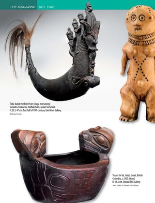 Vesselforfat,HaidaGwaii,British
Colombia,c.1820.Wood.
D.16.5cm.DonaldEllisGallery.
John Taylor © Donald Ellis Gallery
Toba-batakmedicinehorn(nagamorsarang)
Sumatra,Indonesia,Buffalohorn,wood,horsehair.
H.33,l.47cm,firsthalfof19thcentury.lainBovisGallery.
Mathieu Ferrier
THE MAGAZINE ART FAIR
 