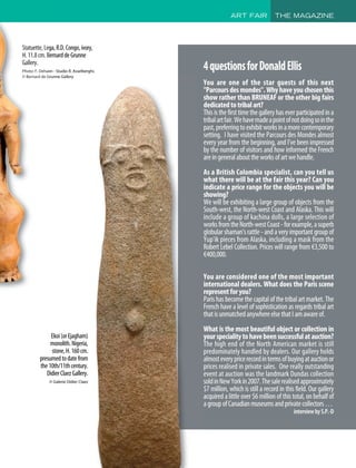 ART FAIR THE MAGAZINE
Ekoi(orEjagham)
monolith.Nigeria,
stone,H.160cm.
presumedtodatefrom
the10th/11thcentury.
DidierClaezGallery.
© Galerie Didier Claez
Statuette,Lega,R.D.Congo,ivory,
H.11.8cm.BernarddeGrunne
Gallery.
Photo: F. Dehaen - Studio R. Asselberghs
© Bernard de Grunne Gallery
4questionsforDonaldEllis
You are one of the star guests of this next
Parcours des mondes. Why have you chosen this
show rather than BRUNEAF or the other big fairs
dedicatedtotribalart?
Thisisthefirsttimethegalleryhaseverparticipatedina
tribalartfair.Wehavemadeapointofnotdoingsointhe
past,preferringtoexhibitworksinamorecontemporary
setting. I have visited the Parcours des Mondes almost
every year from the beginning, and I've been impressed
by the number of visitors and how informed the French
areingeneralabouttheworksofartwehandle.
As a British Colombia specialist, can you tell us
what there will be at the fair this year? Can you
indicate a price range for the objects you will be
showing?
We will be exhibiting a large group of objects from the
South-west, the North-west Coast and Alaska. This will
include a group of kachina dolls, a large selection of
worksfromtheNorth-westCoast-forexample,asuperb
globularshaman'srattle-andaveryimportantgroupof
Yup'ik pieces from Alaska, including a mask from the
Robert Lebel Collection. Prices will range from €3,500 to
€400,000.
You are considered one of the most important
international dealers. What does the Paris scene
representforyou?
Parishasbecomethecapitalofthetribalartmarket.The
French have a level of sophistication as regards tribal art
thatisunmatchedanywhereelsethatIamawareof.
What is the most beautiful object or collection in
yourspecialitytohavebeensuccessfulatauction?
The high end of the North American market is still
predominately handled by dealers. Our gallery holds
almosteverypricerecordintermsofbuyingatauctionor
prices realised in private sales. One really outstanding
event at auction was the landmark Dundas collection
soldinNewYorkin2007.Thesalerealisedapproximately
$7 million, which is still a record in this field. Our gallery
acquired a little over $6 million of this total, on behalf of
agroupofCanadianmuseumsandprivatecollectors…
interviewbyS.P.-D
 