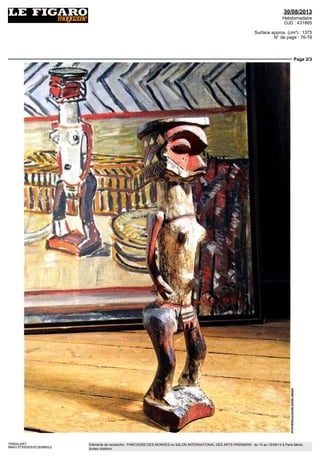 30/08/2013
Hebdomadaire
OJD : 431865
Surface approx. (cm²) : 1375
N° de page : 76-78
Page 2/3
TRIBALART
9849137300505/XCB/MMS/2
Eléments de recherche : PARCOURS DES MONDES ou SALON INTERNATIONAL DES ARTS PREMIERS : du 10 au 15/09/13 à Paris 6ème,
toutes citations
 