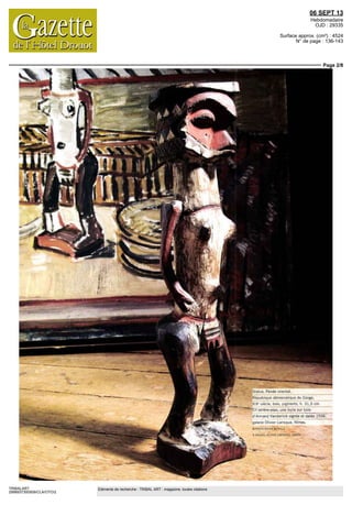 06 SEPT 13
Hebdomadaire
OJD : 29335
Surface approx. (cm²) : 4524
N° de page : 136-143
Page 2/8
TRIBALART
2998937300509/CLA/OTO/2
Eléments de recherche : TRIBAL ART : magazine, toutes citations
République démocratique du Congo,
XIX siecle bois pigments h 31,5cm
fr arrière plan une huile sur toile
d Arrrand VdriJerlick bignte et datée 1936,
galerie Olivier Larrcque Nimes
©PHOTO SYLVIA BATAILLE
© GALERIE OLIVILR LARhIOQUL NIMES
 