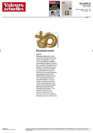 05/11 SEPT 13
Hebdomadaire
OJD : 84864
Surface approx. (cm²) : 56
N° de page : 66
Page 1/1
TRIBALART
6388637300507/GTG/OTO/2
Eléments de recherche : PARCOURS DES MONDES ou SALON INTERNATIONAL DES ARTS PREMIERS : du 10 au 15/09/13 à Paris 6ème,
toutes citations
Parcoursdesmondes
***
Puissant. Également connu
souslenomdeSaloninternatio-
naldes artspremiers, cepar-
cours rassemble les meilleurs
marchandsmondiaux, lesétran-
gers "squattant" les galeries d'art
moderne. Desobjetsdeparure
d'Afrique,d'Asieetd'Océanie
(ici,pendentifbaoulé,galerie
MaineDurieu) auxportraits pho-
tographiques du XIXe
siècle
(MichaelEvansTribalArt)ouà
l'art contemporain béninois
(chezBobVallois), cesaccro-
chages sont hauts en couleur.
Ànoter, laparticipation, cette
année,del'AméricainDonald
Ellis,grandspécialistedela
Colombie-Britannique. V.Ct
Quartier desBeaux-Arts
à Saint-Germain-des-Prés,
Paris VF, du10auISseptembre,
www.parcours-des-mondes.com
 